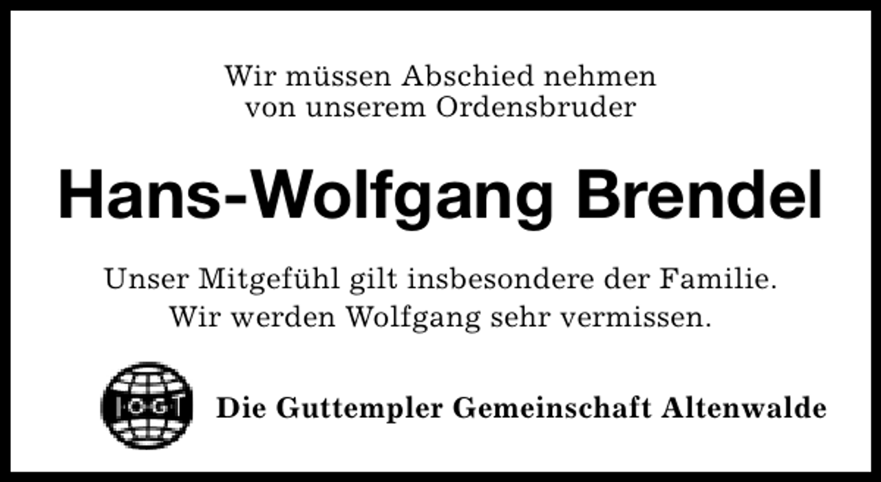 <p>Wir müssen Abschied nehmen<br />von unserem Ordensbruder</p>
<p>Hans-Wolfgang Brendel<br />Unser Mitgefühl gilt insbesondere der Familie.<br />Wir werden Wolfgang sehr vermissen.<br />Die Guttempler Gemeinschaft Altenwalde</p>