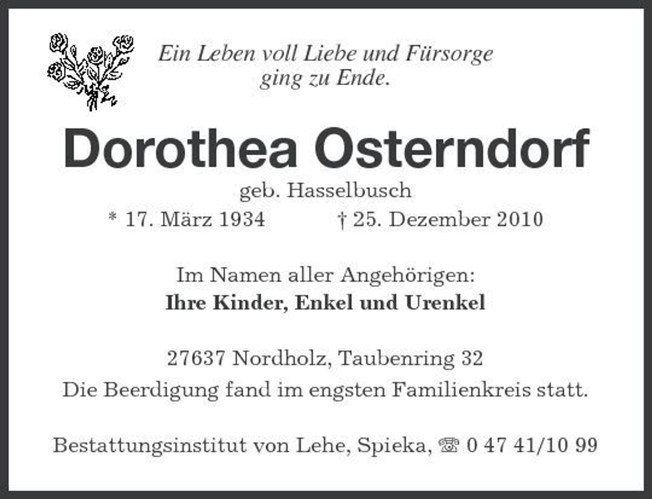 <p>Ein Leben voll Liebe und Fürsorge ging zu Ende.</p><p>Dorothea Osterndorf<br />geb. Hasselbusch * 17. März 1934 † 25. Dezember 2010 Im Namen aller Angehörigen: Ihre Kinder, Enkel und Urenkel 27637 Nordholz, Taubenring 32 Die Beerdigung fand im engsten Familienkreis statt. Bestattungsinstitut von Lehe, Spieka, 0 47 41/10 99</p>