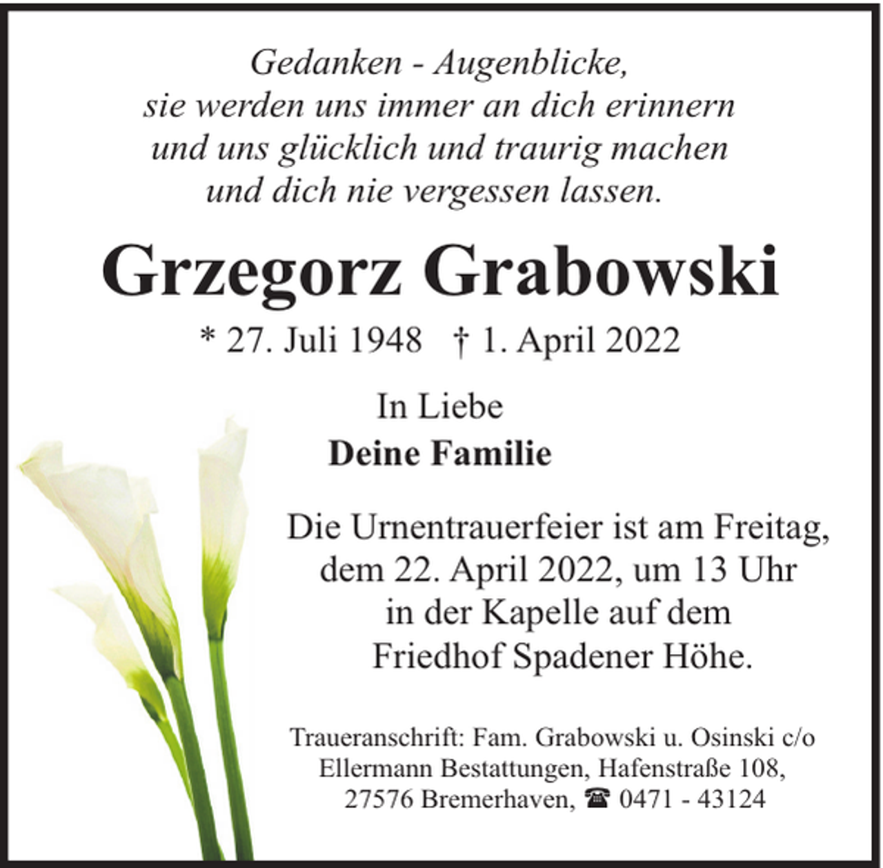 <p>Gedanken - Augenblicke,<br />sie werden uns immer an dich erinnern<br />und uns glücklich und traurig machen<br />und dich nie vergessen lassen.</p><p>Grzegorz Grabowski<br />* 27. Juli 1948 † 1. April 2022<br />In Liebe<br />Deine Familie<br />Die Urnentrauerfeier ist am Freitag,<br />dem 22. April 2022, um 13 Uhr<br />in der Kapelle auf dem<br />Friedhof Spadener Höhe.<br />Traueranschrift: Fam. Grabowski u. Osinski c/o<br />Ellermann Bestattungen, Hafenstraße 108,<br />27576 Bremerhaven, ( 0471 - 43124</p>