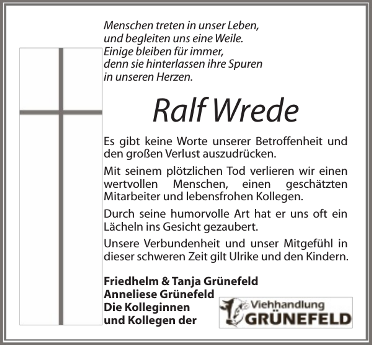 <p>Menschen treten in unser Leben,<br />und begleiten uns eine Weile.<br />Einige bleiben für immer,<br />denn sie hinterlassen ihre Spuren<br />in unseren Herzen.</p><p>Ralf Wrede</p><p>Es gibt keine Worte unserer Betroffenheit und<br />den großen Verlust auszudrücken.<br />Mit seinem plötzlichen Tod verlieren wir einen<br />wertvollen Menschen, einen geschätzten<br />Mitarbeiter und lebensfrohen Kollegen.<br />Durch seine humorvolle Art hat er uns oft ein<br />Lächeln ins Gesicht gezaubert.<br />Unsere Verbundenheit und unser Mitgefühl in<br />dieser schweren Zeit gilt Ulrike und den Kindern.<br />Friedhelm &amp; Tanja Grünefeld<br />Anneliese Grünefeld<br />Die Kolleginnen<br />und Kollegen der</p>