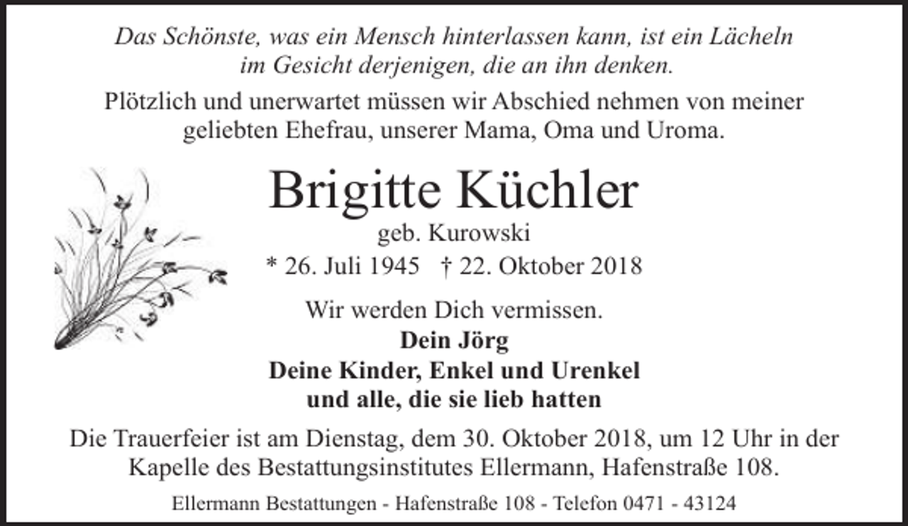 <p>Das Schönste, was ein Mensch hinterlassen kann, ist ein Lächeln<br />im Gesicht derjenigen, die an ihn denken.<br />Plötzlich und unerwartet müssen wir Abschied nehmen von meiner<br />geliebten Ehefrau, unserer Mama, Oma und Uroma.</p><p>Brigitte Küchler</p><p>geb. Kurowski<br />* 26. Juli 1945 † 22. Oktober 2018<br />Wir werden Dich vermissen.<br />Dein Jörg<br />Deine Kinder, Enkel und Urenkel<br />und alle, die sie lieb hatten<br />Die Trauerfeier ist am Dienstag, dem 30. Oktober 2018, um 12 Uhr in der<br />Kapelle des Bestattungsinstitutes Ellermann, Hafenstraße 108.<br />Ellermann Bestattungen - Hafenstraße 108 - Telefon 0471 - 43124</p>