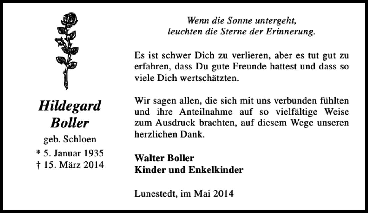 <p>Wenn die Sonne untergeht,<br />leuchten die Sterne der Erinnerung.<br />Es ist schwer Dich zu verlieren, aber es tut gut zu<br />erfahren, dass Du gute Freunde hattest und dass so<br />viele Dich wertschätzten.</p><p>Hildegard<br />Boller<br />geb. Schloen<br />* 5. Januar 1935<br />† 15. März 2014</p><p>Wir sagen allen, die sich mit uns verbunden fühlten<br />und ihre Anteilnahme auf so vielfältige Weise<br />zum Ausdruck brachten, auf diesem Wege unseren<br />herzlichen Dank.<br />Walter Boller<br />Kinder und Enkelkinder<br />Lunestedt, im Mai 2014</p>