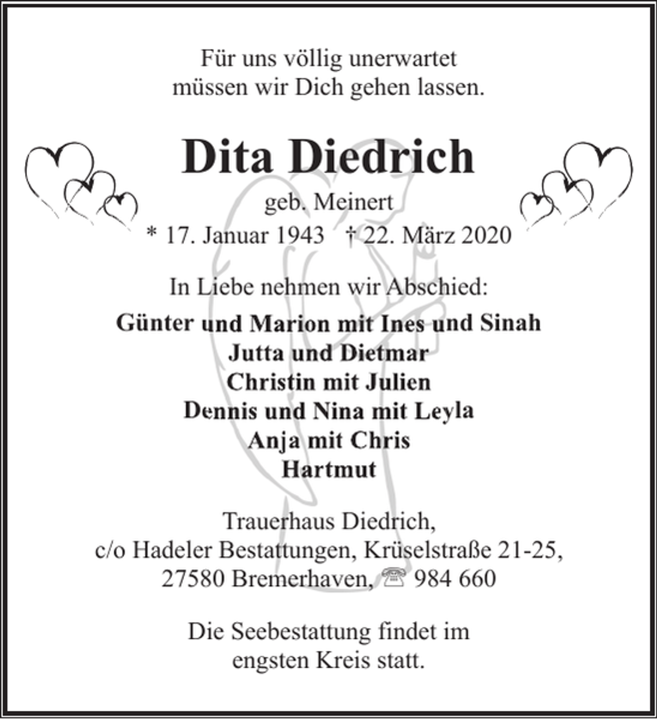 <p>Für uns völlig unerwartet<br />müssen wir Dich gehen lassen.</p><p>Dita Diedrich</p><p>geb. Meinert<br />* 17. Januar 1943 † 22. März 2020<br />In Liebe nehmen wir Abschied:<br />Günter und<br />u Marion mit Ines und Sinah<br />Jutta und Dietmar<br />Christin mit Julien<br />Deennis und Nina mit Leyyla<br />Anja mit Chris<br />Hartmut<br />Trauerhaus Diedrich,<br />c/o Hadeler Bestattungen, Krüselstraße 21-25,<br />27580 Bremerhaven, ' 984 660<br />Die Seebestattung findet im<br />engsten Kreis statt.</p>