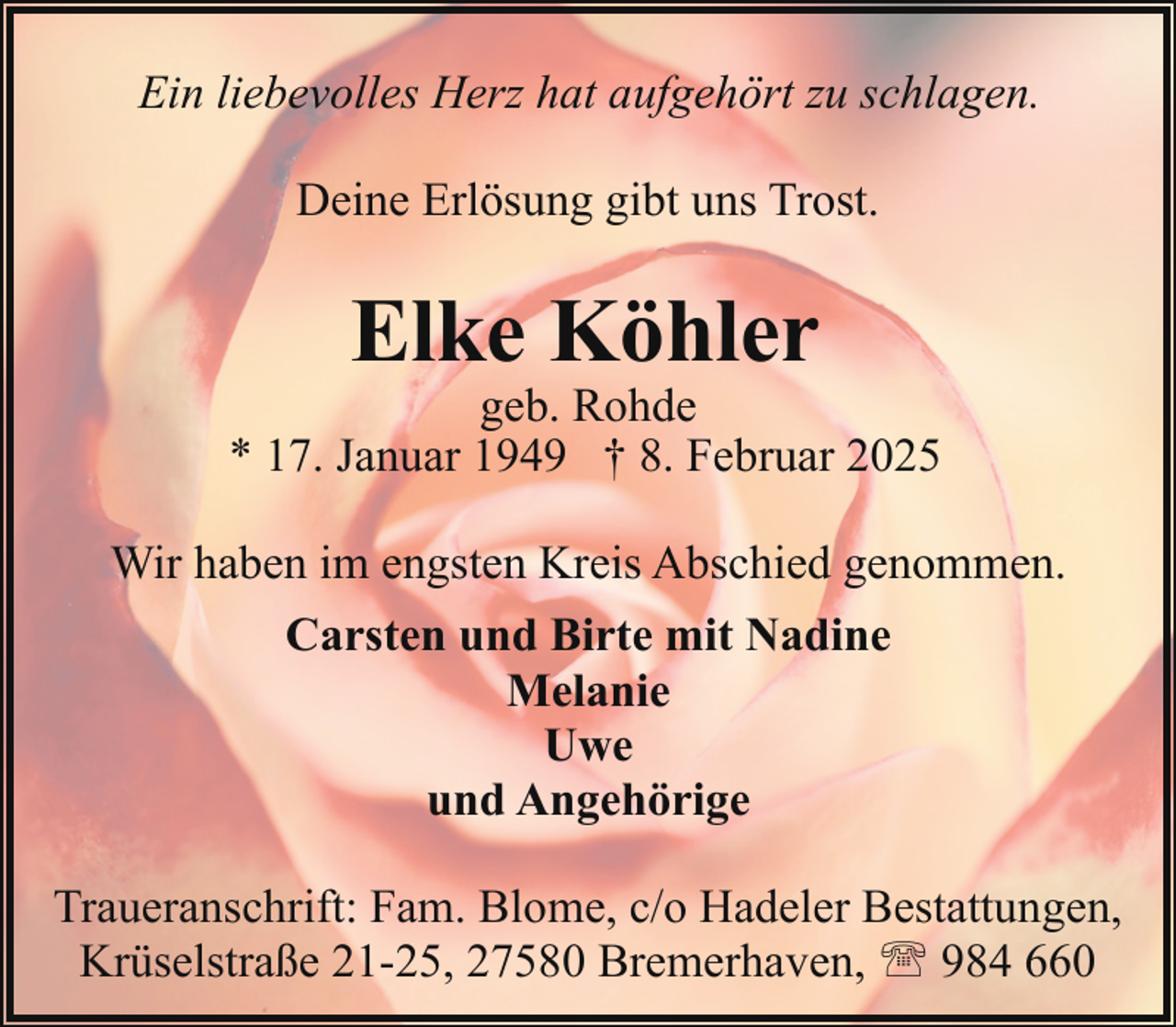 <p>Ein liebevolles Herz hat aufgehört zu schlagen.<br />Deine Erlösung gibt uns Trost.</p><p>Elke Köhler</p><p>geb. Rohde<br />* 17. Januar 1949 † 8. Februar 2025<br />Wir haben im engsten Kreis Abschied genommen.<br />Carsten und Birte mit Nadine<br />Melanie<br />Uwe<br />und Angehörige<br />Traueranschrift: Fam. Blome, c/o Hadeler Bestattungen,<br />Krüselstraße 21-25, 27580 Bremerhaven, ' 984 660</p>