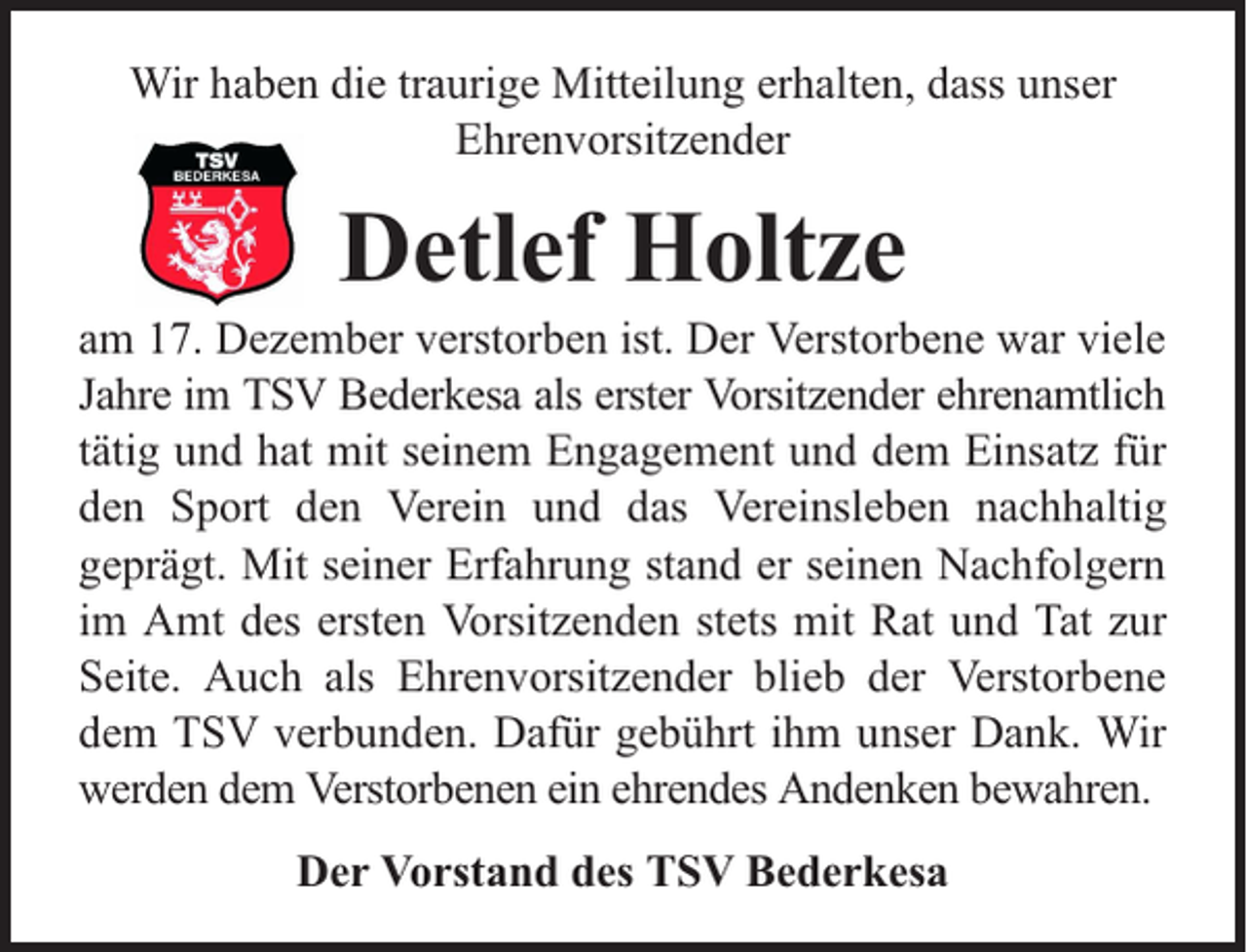 <p>Wir haben die traurige Mitteilung erhalten, dass unser<br />Ehrenvorsitzender</p><p>Detlef Holtze</p><p>am 17. Dezember verstorben ist. Der Verstorbene war viele<br />Jahre im TSV Bederkesa als erster Vorsitzender ehrenamtlich<br />tätig und hat mit seinem Engagement und dem Einsatz für<br />den Sport den Verein und das Vereinsleben nachhaltig<br />geprägt. Mit seiner Erfahrung stand er seinen Nachfolgern<br />im Amt des ersten Vorsitzenden stets mit Rat und Tat zur<br />Seite. Auch als Ehrenvorsitzender blieb der Verstorbene<br />dem TSV verbunden. Dafür gebührt ihm unser Dank. Wir<br />werden dem Verstorbenen ein ehrendes Andenken bewahren.<br />Der Vorstand des TSV Bederkesa</p>