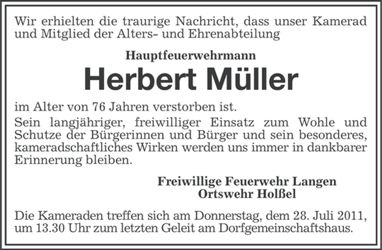 <p>Wir erhielten die traurige Nachricht, dass unser Kamerad<br />und Mitglied der Alters- und Ehrenabteilung<br />Hauptfeuerwehrmann</p><p>Herbert Müller<br />im Alter von 76 Jahren verstorben ist.<br />Sein langjähriger, freiwilliger Einsatz zum Wohle und<br />Schutze der Bürgerinnen und Bürger und sein besonderes,<br />kameradschaftliches Wirken werden uns immer in dankbarer<br />Erinnerung bleiben.<br />Freiwillige Feuerwehr Langen<br />Ortswehr Holßel<br />Die Kameraden treffen sich am Donnerstag, dem 28. Juli 2011,<br />um 13.30 Uhr zum letzten Geleit am Dorfgemeinschaftshaus.</p>