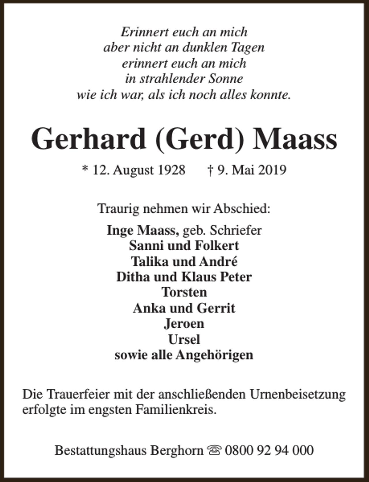 <p>Erinnert euch an mich<br />aber nicht an dunklen Tagen<br />erinnert euch an mich<br />in strahlender Sonne<br />wie ich war, als ich noch alles konnte.</p><p>Gerhard (Gerd) Maass<br />* 12. August 1928</p><p>† 9. Mai 2019</p><p>Traurig nehmen wir Abschied:<br />Inge Maass, geb. Schriefer<br />Sanni und Folkert<br />Talika und André<br />Ditha und Klaus Peter<br />Torsten<br />Anka und Gerrit<br />Jeroen<br />Ursel<br />sowie alle Angehörigen<br />Die Trauerfeier mit der anschließenden Urnenbeisetzung<br />erfolgte im engsten Familienkreis.<br />Bestattungshaus Berghorn s 0800 92 94 000</p>