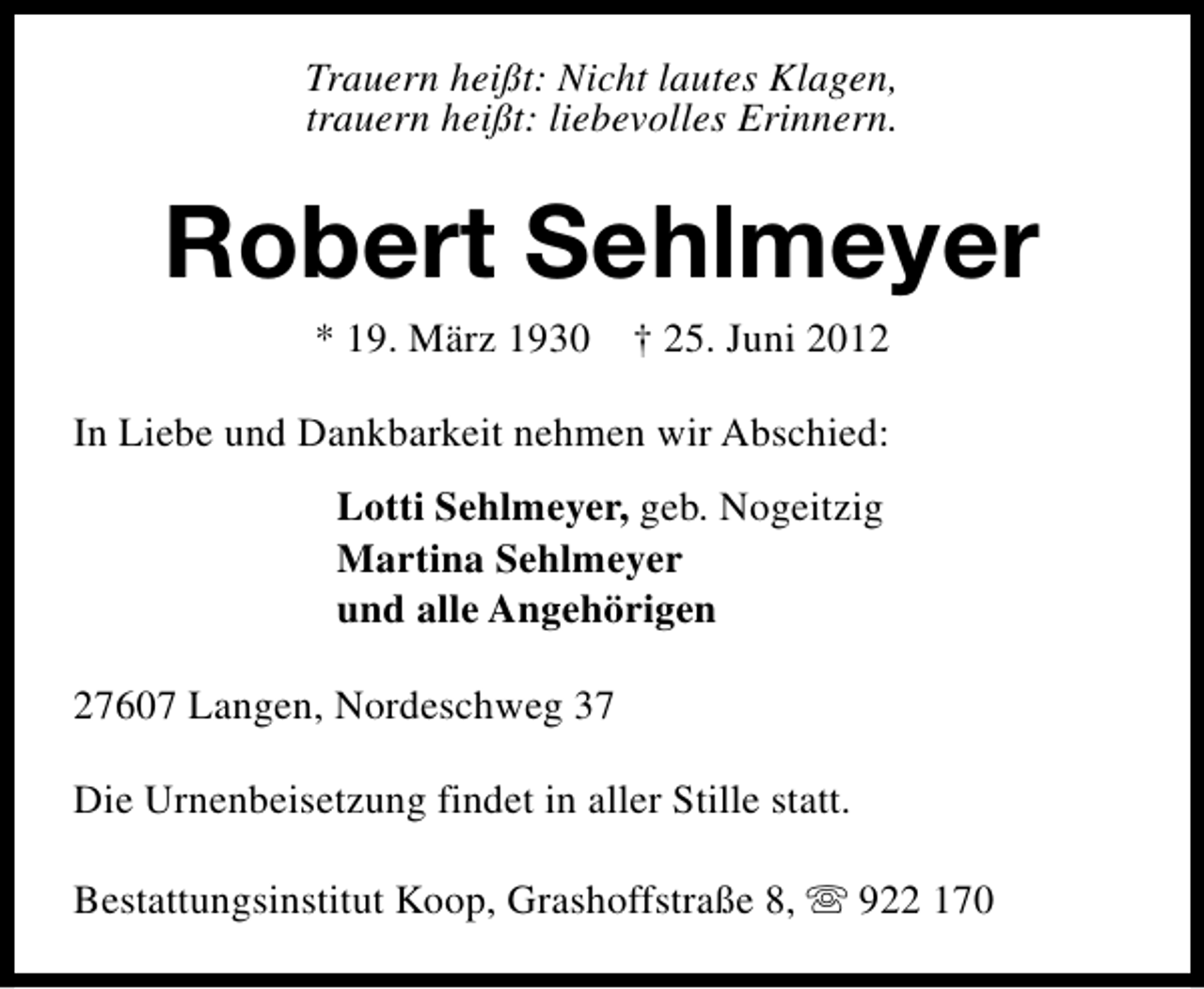 <p>Trauern heißt: Nicht lautes Klagen,<br />trauern heißt: liebevolles Erinnern.</p><p>Robert Sehlmeyer<br />* 19. März 1930 † 25. Juni 2012</p><p>In Liebe und Dankbarkeit nehmen wir Abschied:<br />Lotti Sehlmeyer, geb. Nogeitzig<br />Martina Sehlmeyer<br />und alle Angehörigen<br />27607 Langen, Nordeschweg 37<br />Die Urnenbeisetzung findet in aller Stille statt.<br />Bestattungsinstitut Koop, Grashoffstraße 8, s 922 170</p>