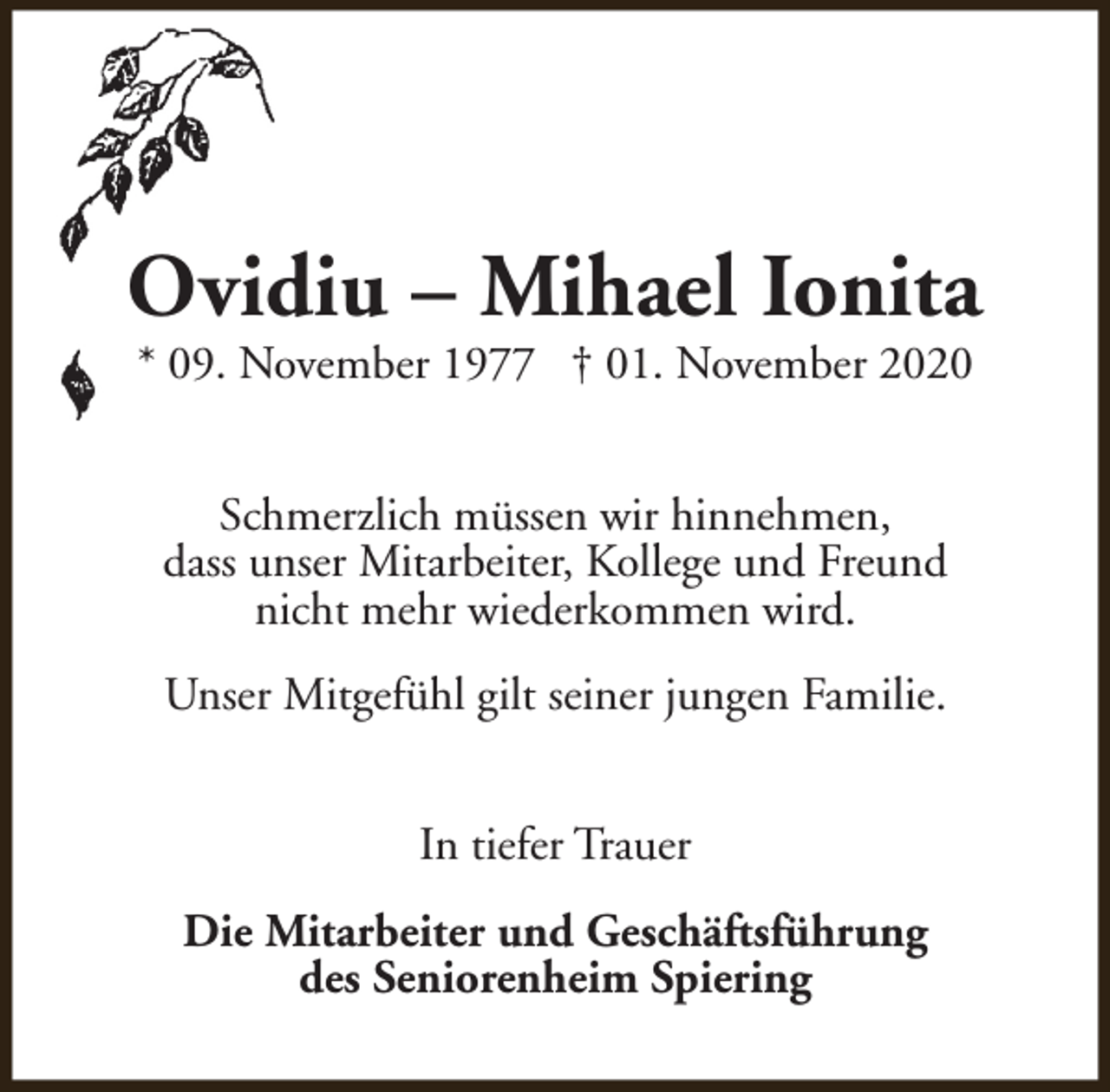 <p>Ovidiu – Mihael Ionita<br />* 09. November 1977 † 01. November 2020<br />Schmerzlich müssen wir hinnehmen,<br />dass unser Mitarbeiter, Kollege und Freund<br />nicht mehr wiederkommen wird.<br />Unser Mitgefühl gilt seiner jungen Familie.<br />In tiefer Trauer<br />Die Mitarbeiter und Geschäftsführung<br />des Seniorenheim Spiering</p>