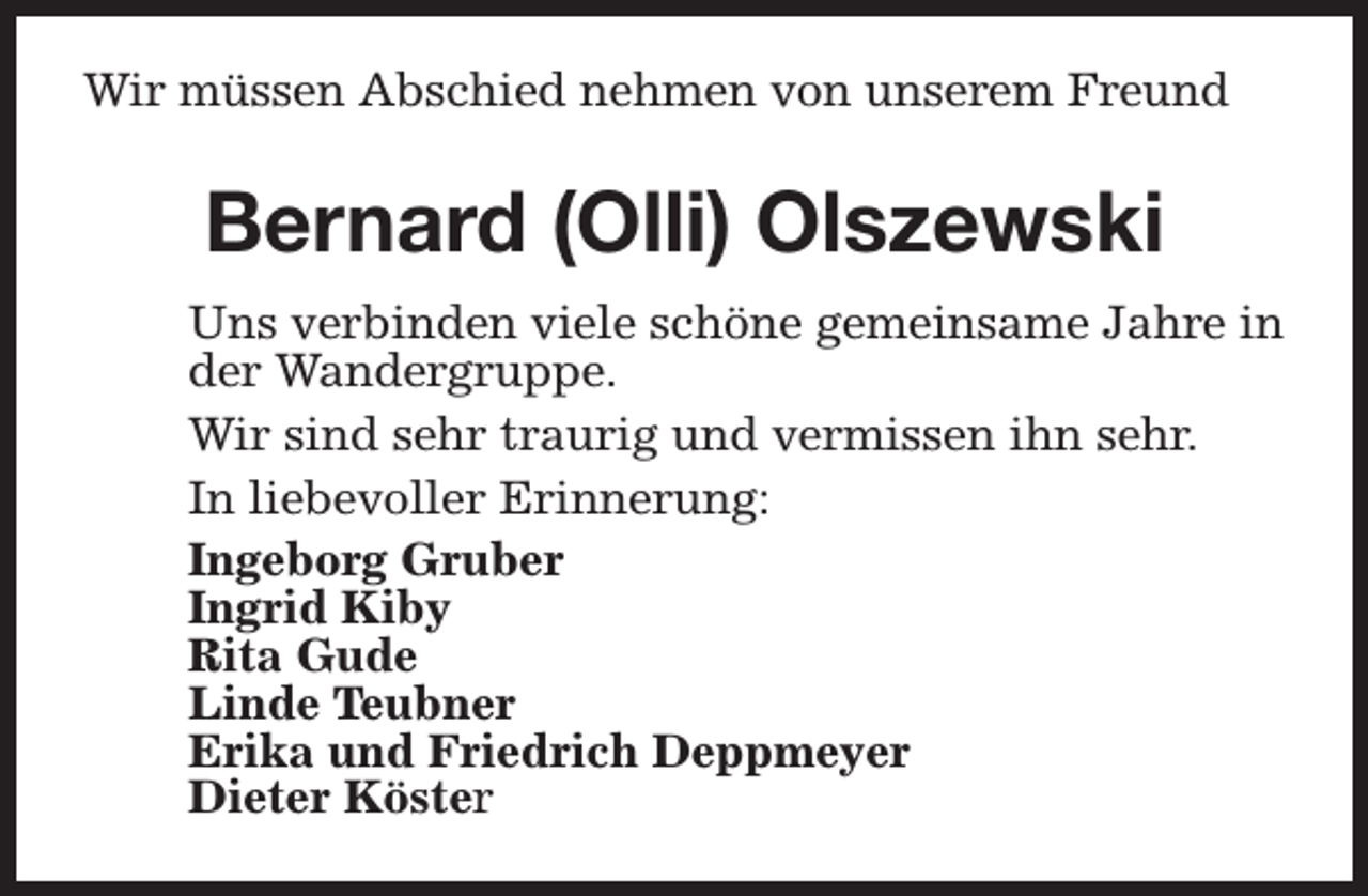 <p>Wir müssen Abschied nehmen von unserem Freund</p><p>Bernard (Olli) Olszewski<br />Uns verbinden viele schöne gemeinsame Jahre in<br />der Wandergruppe.<br />Wir sind sehr traurig und vermissen ihn sehr.<br />In liebevoller Erinnerung:<br />Ingeborg Gruber<br />Ingrid Kiby<br />Rita Gude<br />Linde Teubner<br />Erika und Friedrich Deppmeyer<br />Dieter Köster</p>