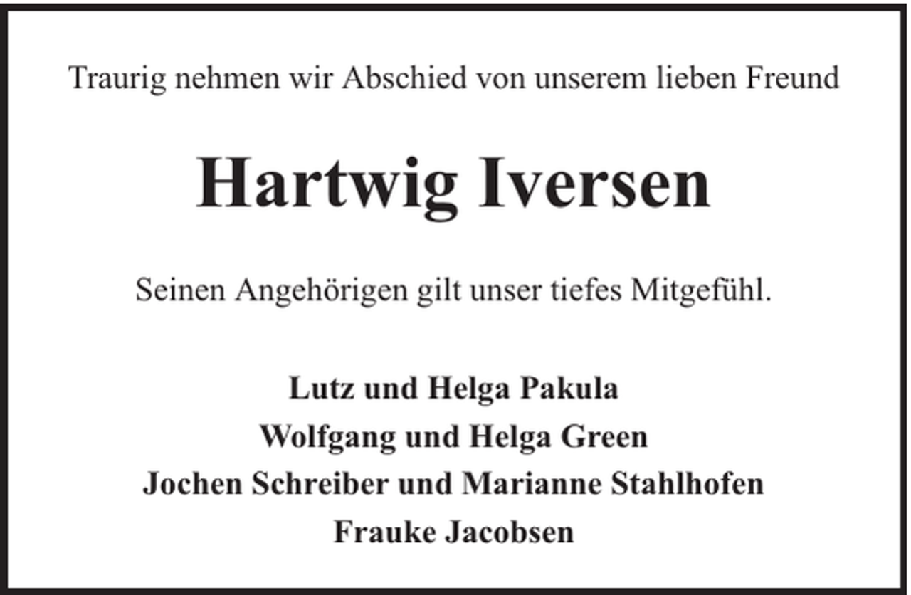 <p>Traurig nehmen wir Abschied von unserem lieben Freund</p><p>Hartwig Iversen<br />Seinen Angehörigen gilt unser tiefes Mitgefühl.<br />Lutz und Helga Pakula<br />Wolfgang und Helga Green<br />Jochen Schreiber und Marianne Stahlhofen<br />Frauke Jacobsen</p>