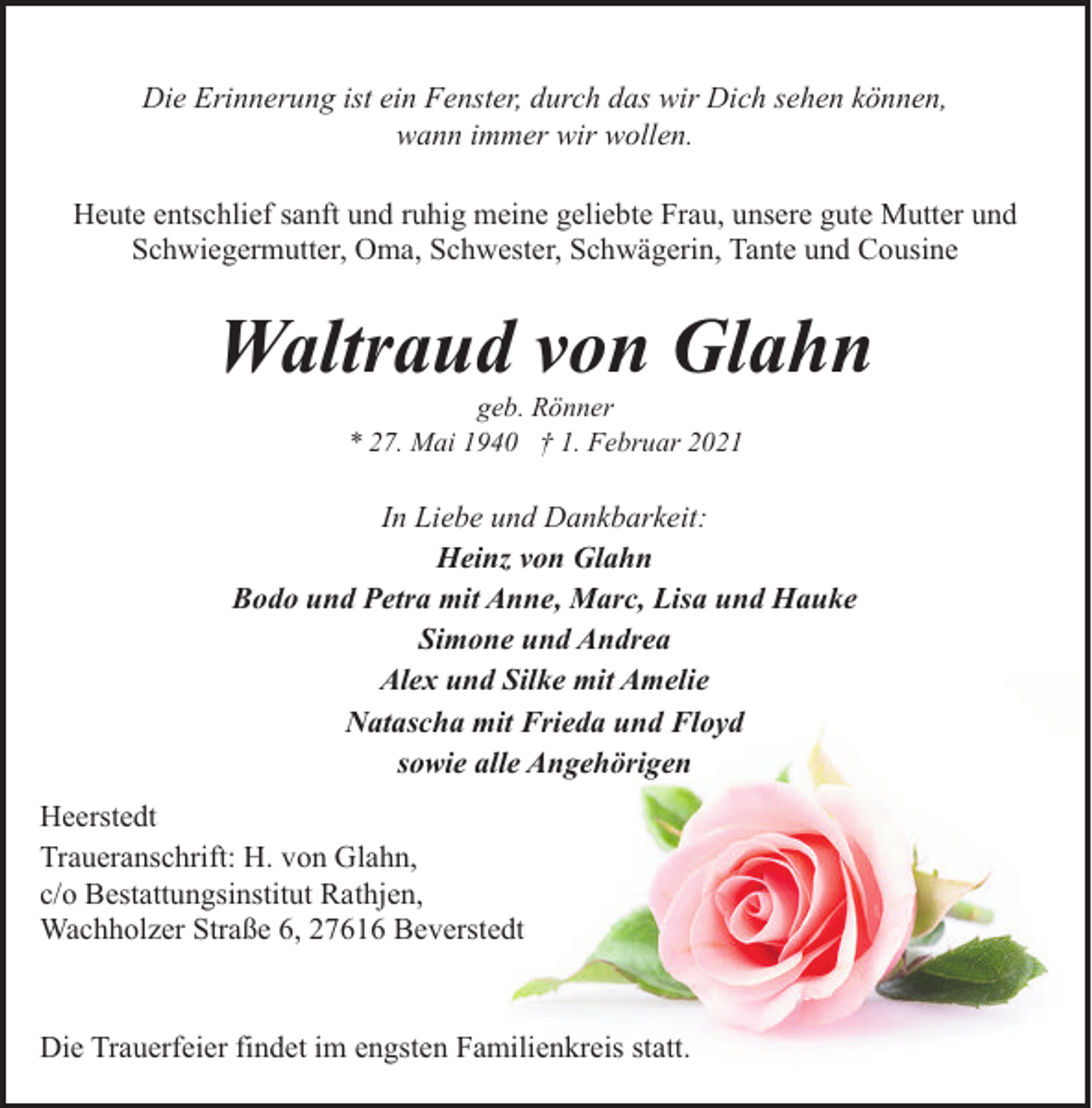 <p>Die Erinnerung ist ein Fenster, durch das wir Dich sehen können,<br />wann immer wir wollen.<br />Heute entschlief sanft und ruhig meine geliebte Frau, unsere gute Mutter und<br />Schwiegermutter, Oma, Schwester, Schwägerin, Tante und Cousine</p><p>Waltraud von Glahn<br />geb. Rönner<br />* 27. Mai 1940 † 1. Februar 2021</p><p>In Liebe und Dankbarkeit:<br />Heinz von Glahn<br />Bodo und Petra mit Anne, Marc, Lisa und Hauke<br />Simone und Andrea<br />Alex und Silke mit Amelie<br />Natascha mit Frieda und Floyd<br />sowie alle Angehörigen<br />Heerstedt<br />Traueranschrift: H. von Glahn,<br />c/o Bestattungsinstitut Rathjen,<br />Wachholzer Straße 6, 27616 Beverstedt</p><p>Die Trauerfeier findet im engsten Familienkreis statt.</p>