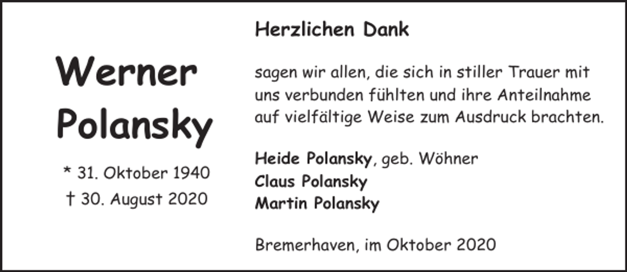 <p>Herzlichen Dank</p><p>Werner<br />Polansky<br />* 31. Oktober 1940<br />† 30. August 2020</p><p>sagen wir allen, die sich in stiller Trauer mit<br />uns verbunden fühlten und ihre Anteilnahme<br />auf vielfältige Weise zum Ausdruck brachten.<br />Heide Polansky, geb. Wöhner<br />Claus Polansky<br />Martin Polansky<br />Bremerhaven, im Oktober 2020</p>