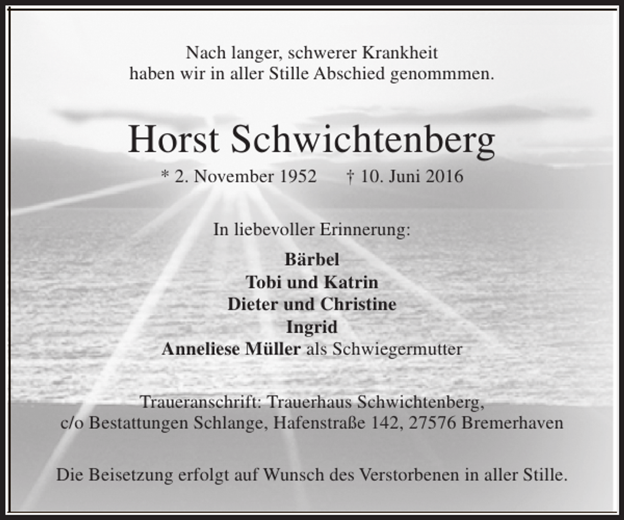 <p>Nach langer, schwerer Krankheit<br />haben wir in aller Stille Abschied genommmen.</p><p>Horst Schwichtenberg<br />* 2. November 1952</p><p>† 10. Juni 2016</p><p>In liebevoller Erinnerung:<br />Bärbel<br />Tobi und Katrin<br />Dieter und Christine<br />Ingrid<br />Anneliese Müller als Schwiegermutter<br />Traueranschrift: Trauerhaus Schwichtenberg,<br />c/o Bestattungen Schlange, Hafenstraße 142, 27576 Bremerhaven<br />Die Beisetzung erfolgt auf Wunsch des Verstorbenen in aller Stille.</p>