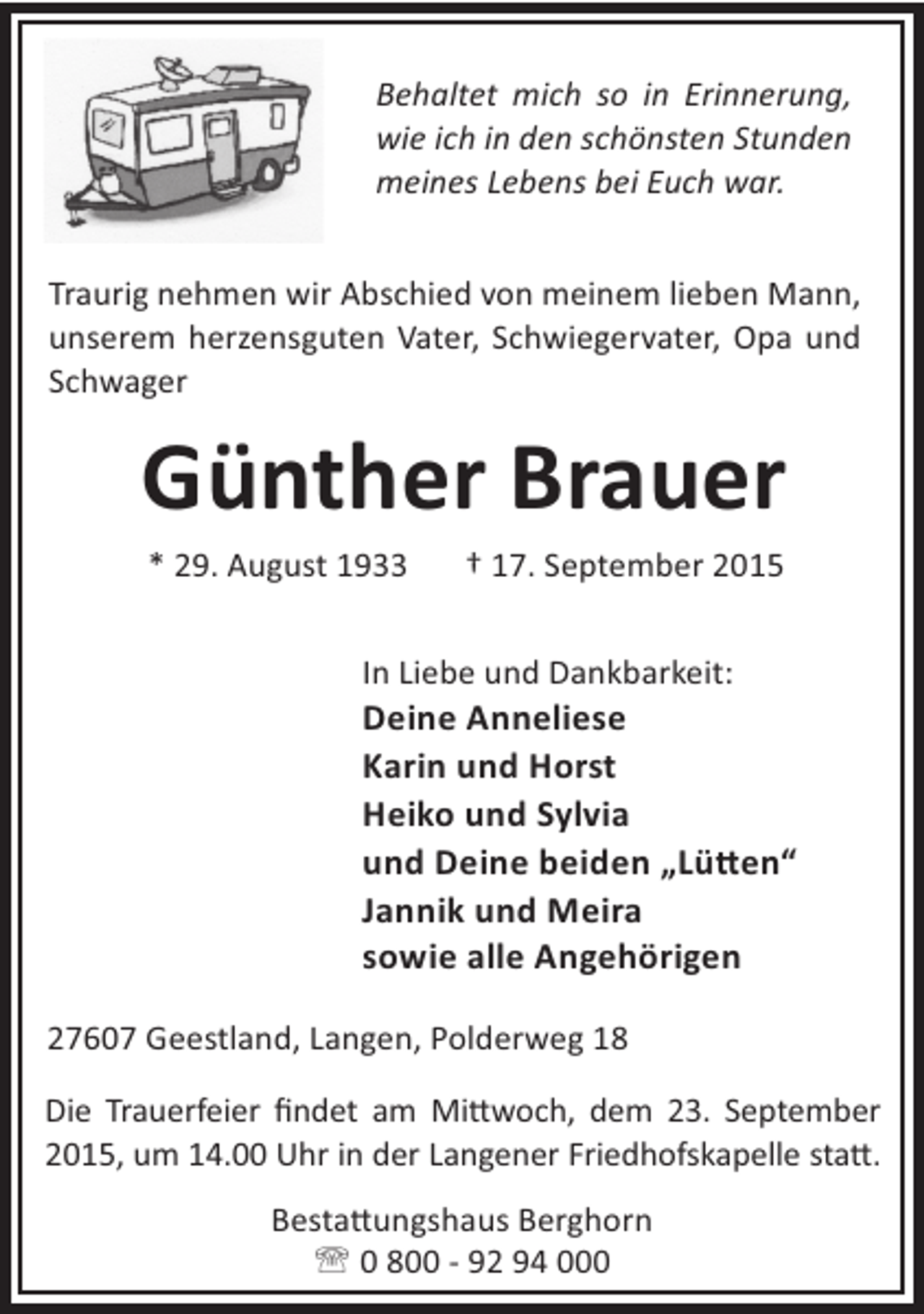<p>Behaltet mich so in Erinnerung,<br />wie ich in den schönsten Stunden<br />meines Lebens bei Euch war.<br />Traurig nehmen wir Abschied von meinem lieben Mann,<br />unserem herzensguten Vater, Schwiegervater, Opa und<br />Schwager</p><p>Günther Brauer<br />* 29. August 1933</p><p>† 17. September 2015</p><p>In Liebe und Dankbarkeit:</p><p>Deine Anneliese<br />Karin und Horst<br />Heiko und Sylvia<br />und Deine beiden „Lü en“<br />Jannik und Meira<br />sowie alle Angehörigen<br />27607 Geestland, Langen, Polderweg 18<br />Die Trauerfeier ﬁndet am Mi woch, dem 23. September<br />2015, um 14.00 Uhr in der Langener Friedhofskapelle sta .<br />Besta ungshaus Berghorn<br />' 0 800 - 92 94 000</p>