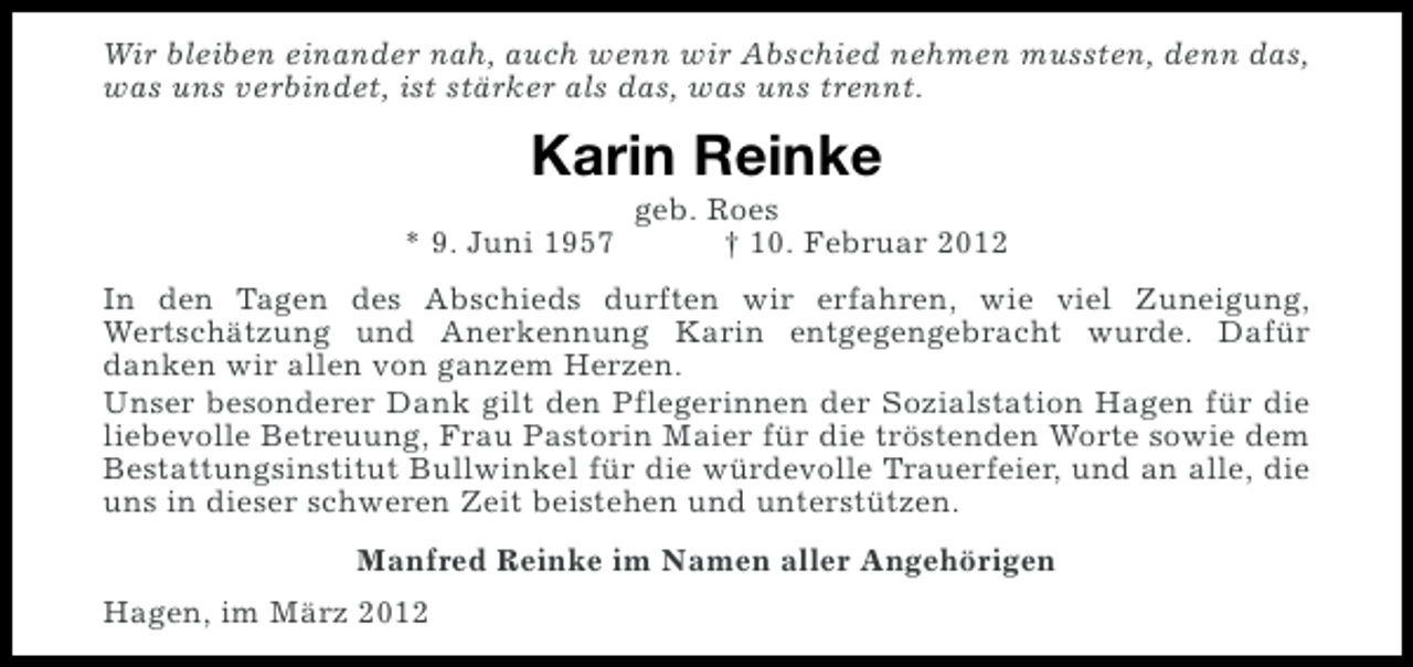 <p>Wir bleiben einander nah, auch wenn wir Abschied nehmen mussten, denn das,<br />was uns verbindet, ist stärker als das, was uns trennt.</p><p>Karin Reinke<br />* 9. Juni 1957</p><p>geb. Roes<br />† 10. Februar 2012</p><p>In den Tagen des Abschieds durften wir erfahren, wie viel Zuneigung,<br />Wertschätzung und Anerkennung Karin entgegengebracht wurde. Dafür<br />danken wir allen von ganzem Herzen.<br />Unser besonderer Dank gilt den Pflegerinnen der Sozialstation Hagen für die<br />liebevolle Betreuung, Frau Pastorin Maier für die tröstenden Worte sowie dem<br />Bestattungsinstitut Bullwinkel für die würdevolle Trauerfeier, und an alle, die<br />uns in dieser schweren Zeit beistehen und unterstützen.<br />Manfred Reinke im Namen aller Angehörigen<br />Hagen, im März 2012</p>