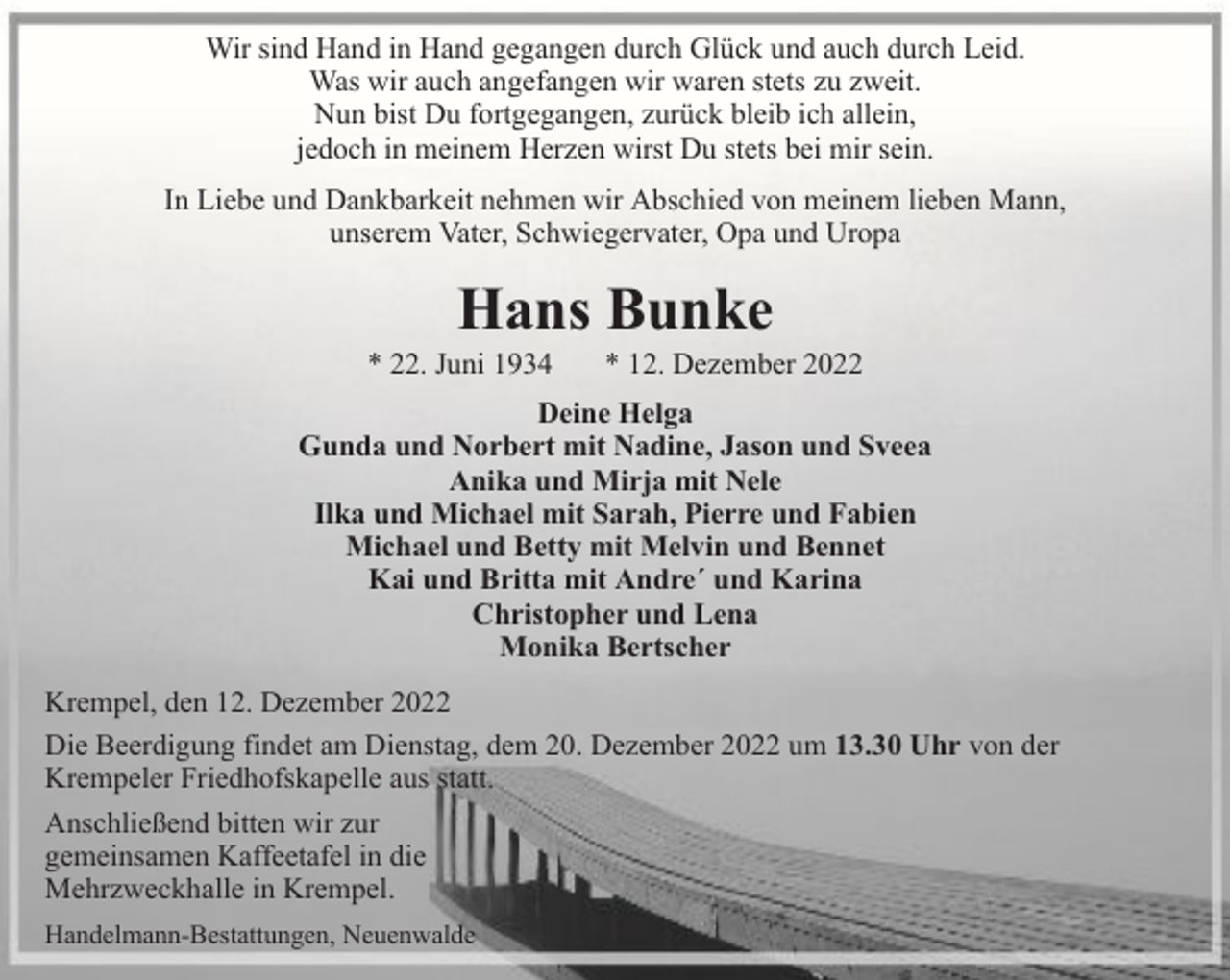 <p>Wir sind Hand in Hand gegangen durch Glück und auch durch Leid.<br />Was wir auch angefangen wir waren stets zu zweit.<br />Nun bist Du fortgegangen, zurück bleib ich allein,<br />jedoch in meinem Herzen wirst Du stets bei mir sein.<br />In Liebe und Dankbarkeit nehmen wir Abschied von meinem lieben Mann,<br />unserem Vater, Schwiegervater, Opa und Uropa</p><p>Hans Bunke</p><p>* 22. Juni 1934</p><p>* 12. Dezember 2022</p><p>Deine Helga<br />Gunda und Norbert mit Nadine, Jason und Sveea<br />Anika und Mirja mit Nele<br />Ilka und Michael mit Sarah, Pierre und Fabien<br />Michael und Betty mit Melvin und Bennet<br />Kai und Britta mit Andre´ und Karina<br />Christopher und Lena<br />Monika Bertscher<br />Krempel, den 12. Dezember 2022<br />Die Beerdigung findet am Dienstag, dem 20. Dezember 2022 um 13.30 Uhr von der<br />Krempeler Friedhofskapelle aus statt.<br />Anschließend bitten wir zur<br />gemeinsamen Kaffeetafel in die<br />Mehrzweckhalle in Krempel.<br />Handelmann-Bestattungen, Neuenwalde</p>