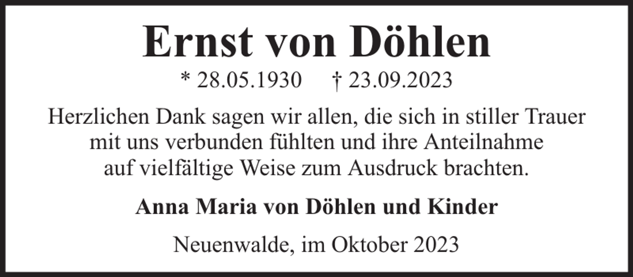 <p>Ernst von Döhlen<br />* 28.05.1930</p><p>† 23.09.2023</p><p>Herzlichen Dank sagen wir allen, die sich in stiller Trauer<br />mit uns verbunden fühlten und ihre Anteilnahme<br />auf vielfältige Weise zum Ausdruck brachten.<br />Anna Maria von Döhlen und Kinder<br />Neuenwalde, im Oktober 2023</p>