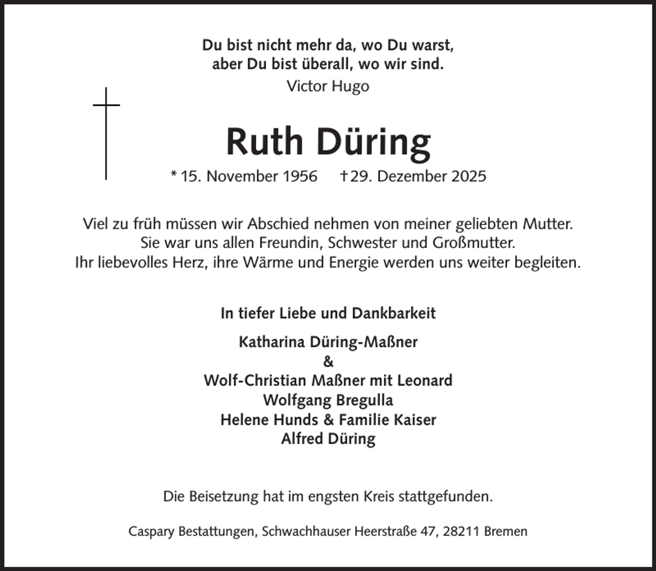 <p>Du bist nicht mehr da, wo Du warst,<br />aber Du bist überall, wo wir sind.<br />Victor Hugo</p><p>Ruth Düring</p><p>* 15. November 1956</p><p>† 29. Dezember 2025</p><p>Viel zu früh müssen wir Abschied nehmen von meiner geliebten Mutter.<br />Sie war uns allen Freundin, Schwester und Großmutter.<br />Ihr liebevolles Herz, ihre Wärme und Energie werden uns weiter begleiten.<br />In tiefer Liebe und Dankbarkeit<br />Katharina Düring-Maßner<br />&amp;<br />Wolf-Christian Maßner mit Leonard<br />Wolfgang Bregulla<br />Helene Hunds &amp; Familie Kaiser<br />Alfred Düring<br />Die Beisetzung hat im engsten Kreis stattgefunden.<br />Caspary Bestattungen, Schwachhauser Heerstraße 47, 28211 Bremen</p>