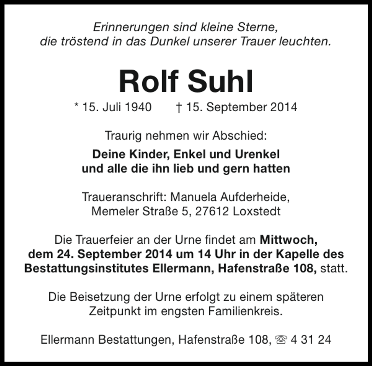 <p>Erinnerungen sind kleine Sterne,<br />die tröstend in das Dunkel unserer Trauer leuchten.</p><p>Rolf Suhl</p><p>* 15. Juli 1940</p><p>† 15. September 2014</p><p>Traurig nehmen wir Abschied:<br />Deine Kinder, Enkel und Urenkel<br />und alle die ihn lieb und gern hatten<br />Traueranschrift: Manuela Aufderheide,<br />Memeler Straße 5, 27612 Loxstedt<br />Die Trauerfeier an der Urne findet am Mittwoch,<br />dem 24. September 2014 um 14 Uhr in der Kapelle des<br />Bestattungsinstitutes Ellermann, Hafenstraße 108, statt.<br />Die Beisetzung der Urne erfolgt zu einem späteren<br />Zeitpunkt im engsten Familienkreis.<br />Ellermann Bestattungen, Hafenstraße 108, s 4 31 24</p>