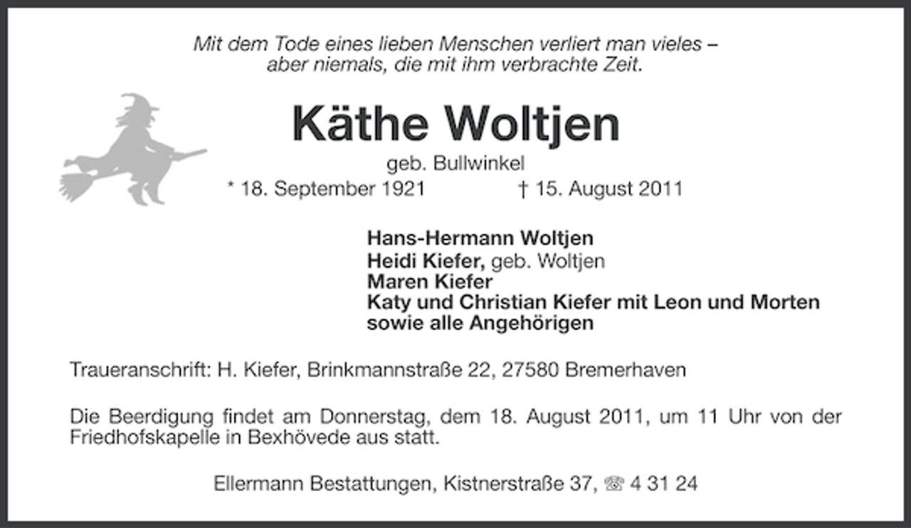<p>Mit dem Tode eines lieben Menschen verliert man vieles –<br />aber niemals, die mit ihm verbrachte Zeit.</p><p>Käthe Woltjen<br />geb. Bullwinkel<br />* 18. September 1921<br />† 15. August 2011<br />Hans-Hermann Woltjen<br />Heidi Kiefer, geb. Woltjen<br />Maren Kiefer<br />Katy und Christian Kiefer mit Leon und Morten<br />sowie alle Angehörigen<br />Traueranschrift: H. Kiefer, Brinkmannstraße 22, 27580 Bremerhaven<br />Die Beerdigung findet am Donnerstag, dem 18. August 2011, um 11 Uhr von der<br />Friedhofskapelle in Bexhövede aus statt.<br />Ellermann Bestattungen, Kistnerstraße 37, 4 31 24</p>