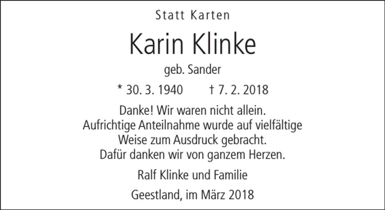 <p>Statt Karten</p><p>Karin Klinke<br />geb. Sander</p><p>* 30. 3. 1940</p><p>† 7. 2. 2018</p><p>Danke! Wir waren nicht allein.<br />Aufrichtige Anteilnahme wurde auf vielfältige<br />Weise zum Ausdruck gebracht.<br />Dafür danken wir von ganzem Herzen.<br />Ralf Klinke und Familie<br />Geestland, im März 2018</p>