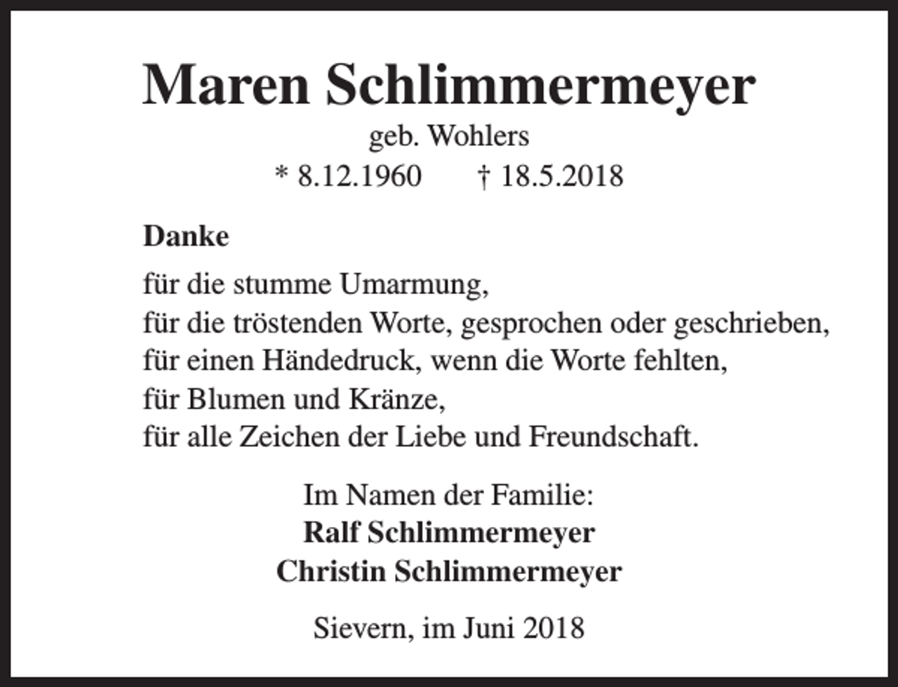 <p>Maren Schlimmermeyer<br />geb. Wohlers<br />* 8.12.1960<br />† 18.5.2018</p><p>Danke<br />für die stumme Umarmung,<br />für die tröstenden Worte, gesprochen oder geschrieben,<br />für einen Händedruck, wenn die Worte fehlten,<br />für Blumen und Kränze,<br />für alle Zeichen der Liebe und Freundschaft.<br />Im Namen der Familie:<br />Ralf Schlimmermeyer<br />Christin Schlimmermeyer<br />Sievern, im Juni 2018</p>