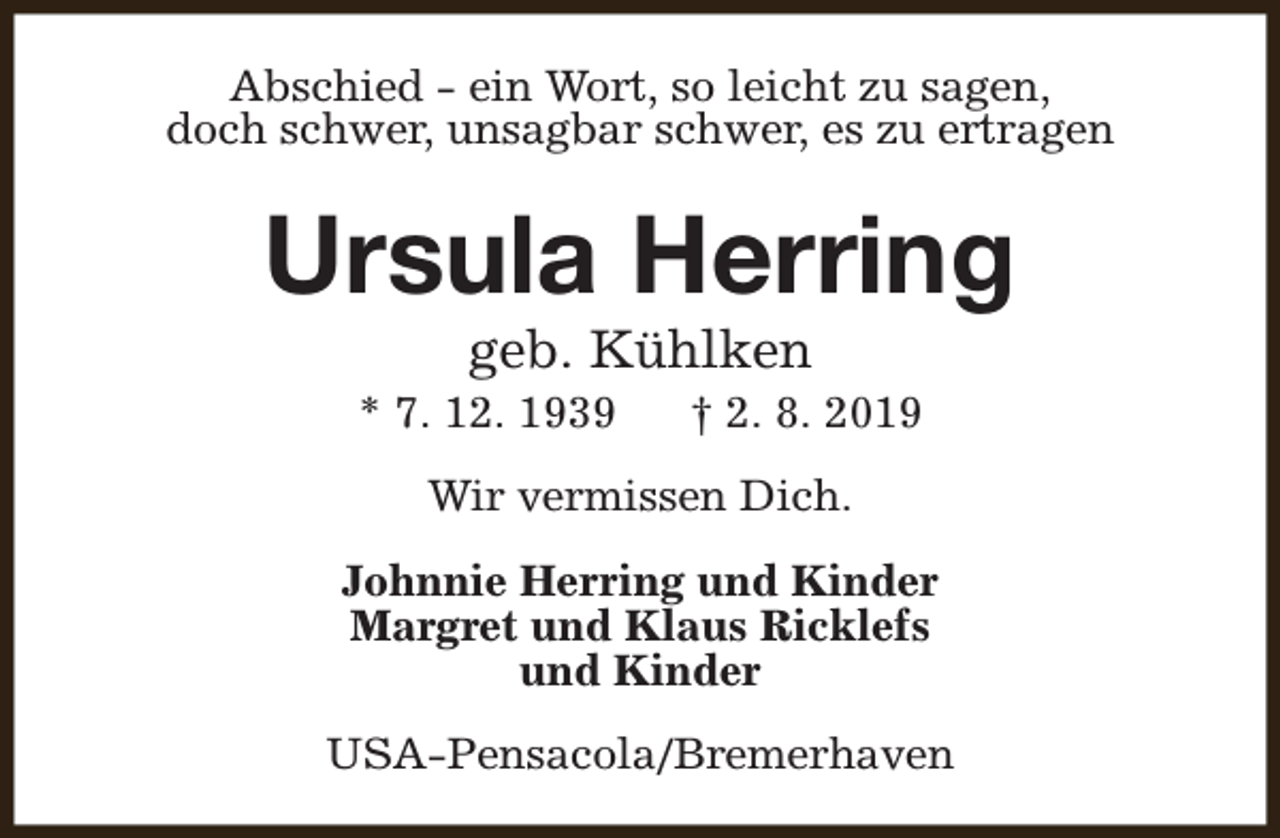 <p>Abschied - ein Wort, so leicht zu sagen,<br />doch schwer, unsagbar schwer, es zu ertragen</p><p>Ursula Herring<br />geb. Kühlken</p><p>* 7. 12. 1939</p><p>† 2. 8. 2019</p><p>Wir vermissen Dich.<br />Johnnie Herring und Kinder<br />Margret und Klaus Ricklefs<br />und Kinder<br />USA-Pensacola/Bremerhaven</p>