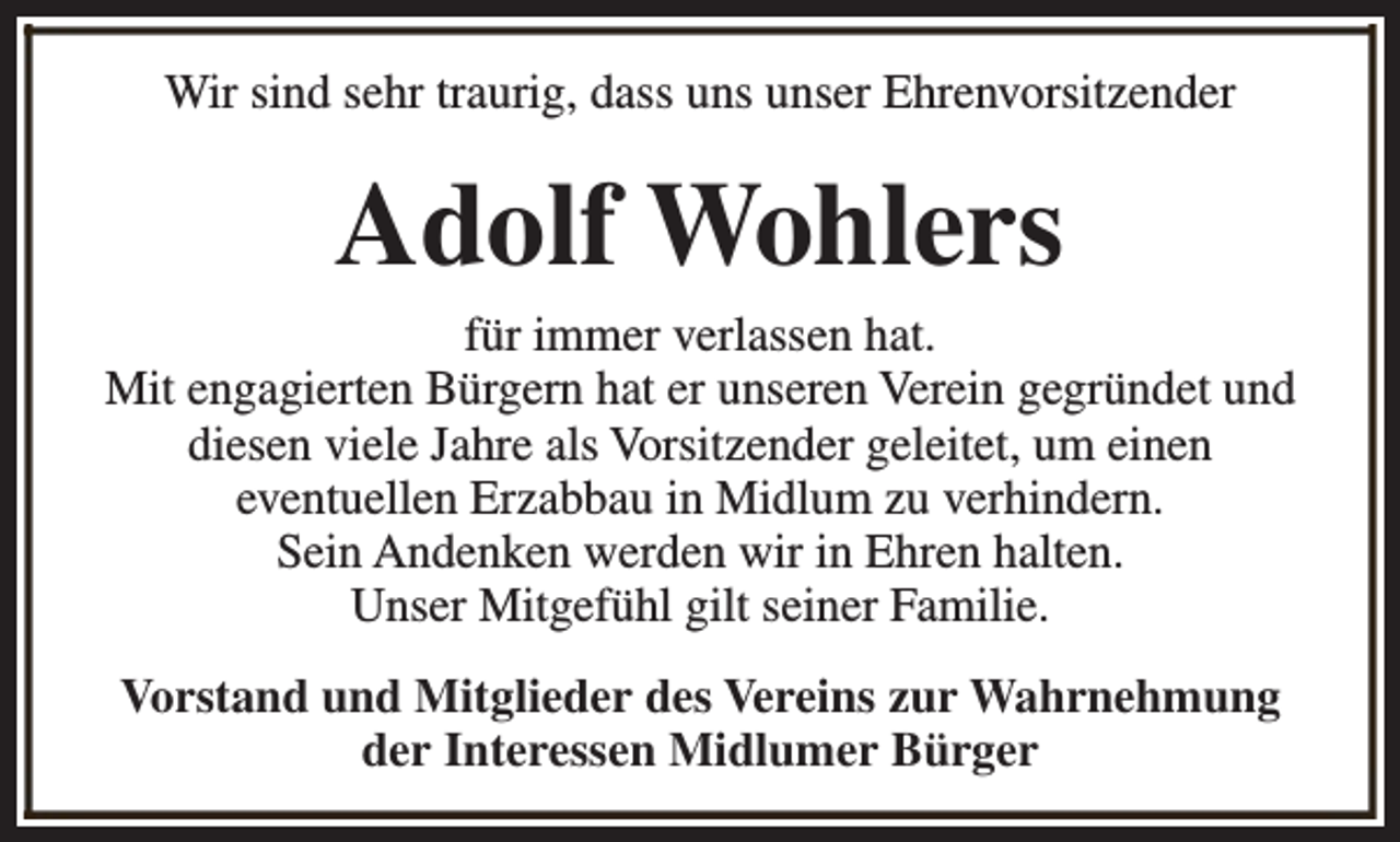 <p>Wir sind sehr traurig, dass uns unser Ehrenvorsitzender</p><p>Adolf Wohlers</p><p>für immer verlassen hat.<br />Mit engagierten Bürgern hat er unseren Verein gegründet und<br />diesen viele Jahre als Vorsitzender geleitet, um einen<br />eventuellen Erzabbau in Midlum zu verhindern.<br />Sein Andenken werden wir in Ehren halten.<br />Unser Mitgefühl gilt seiner Familie.<br />Vorstand und Mitglieder des Vereins zur Wahrnehmung<br />der Interessen Midlumer Bürger</p>