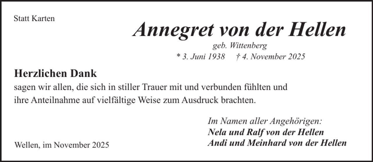 <p>Statt Karten</p><p>Annegret von der Hellen<br />geb. Wittenberg<br />* 3. Juni 1938 † 4. November 2025</p><p>Herzlichen Dank<br />sagen wir allen, die sich in stiller Trauer mit und verbunden fühlten und<br />ihre Anteilnahme auf vielfältige Weise zum Ausdruck brachten.</p><p>Wellen, im November 2025</p><p>Im Namen aller Angehörigen:<br />Nela und Ralf von der Hellen<br />Andi und Meinhard von der Hellen</p>