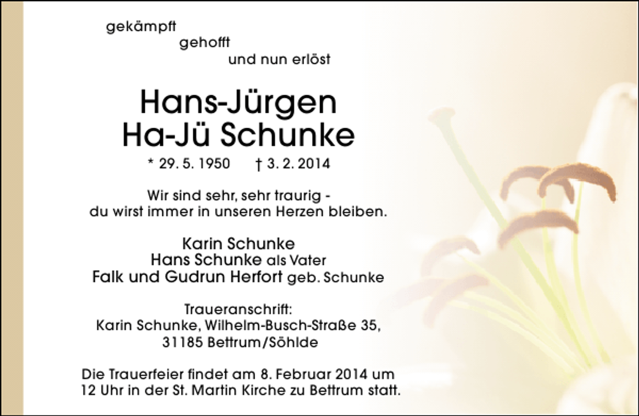<p>gekämpft</p><p>gehofft<br />und nun erlöst</p><p>Hans-Jürgen<br />Ha-Jü Schunke<br />* 29. 5. 1950</p><p>† 3. 2. 2014</p><p>Wir sind sehr, sehr traurig du wirst immer in unseren Herzen bleiben.</p><p>Karin Schunke<br />Hans Schunke als Vater<br />Falk und Gudrun Herfort geb. Schunke<br />Traueranschrift:<br />Karin Schunke, Wilhelm-Busch-Straße 35,<br />31185 Bettrum/Söhlde<br />Die Trauerfeier findet am 8. Februar 2014 um<br />12 Uhr in der St. Martin Kirche zu Bettrum statt.</p>