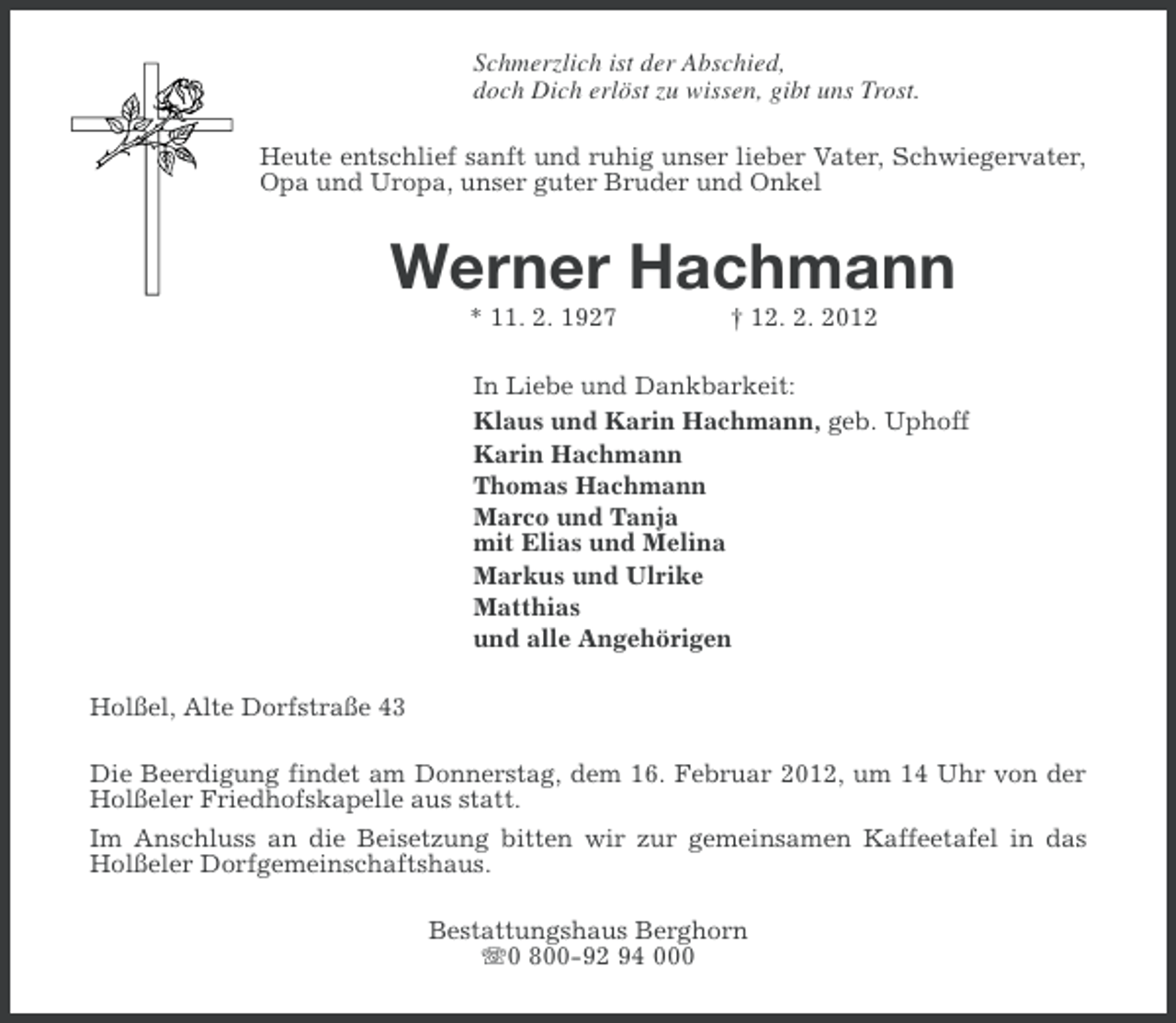<p>Schmerzlich ist der Abschied,<br />doch Dich erlöst zu wissen, gibt uns Trost.<br />Heute entschlief sanft und ruhig unser lieber Vater, Schwiegervater,<br />Opa und Uropa, unser guter Bruder und Onkel</p><p>Werner Hachmann<br />* 11. 2. 1927</p><p>† 12. 2. 2012</p><p>In Liebe und Dankbarkeit:<br />Klaus und Karin Hachmann, geb. Uphoff<br />Karin Hachmann<br />Thomas Hachmann<br />Marco und Tanja<br />mit Elias und Melina<br />Markus und Ulrike<br />Matthias<br />und alle Angehörigen<br />Holßel, Alte Dorfstraße 43<br />Die Beerdigung findet am Donnerstag, dem 16. Februar 2012, um 14 Uhr von der<br />Holßeler Friedhofskapelle aus statt.<br />Im Anschluss an die Beisetzung bitten wir zur gemeinsamen Kaffeetafel in das<br />Holßeler Dorfgemeinschaftshaus.<br />Bestattungshaus Berghorn<br />0 800-92 94 000</p>