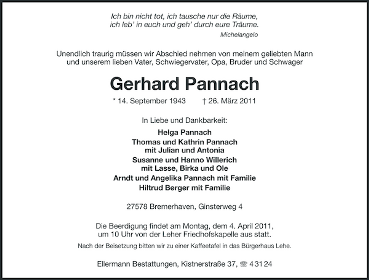 <p>Ich bin nicht tot, ich tausche nur die Räume,<br />ich leb’ in euch und geh’ durch eure Träume.<br />Michelangelo<br />Unendlich traurig müssen wir Abschied nehmen von meinem geliebten Mann<br />und unserem lieben Vater, Schwiegervater, Opa, Bruder und Schwager<br />Gerhard Pannach<br />* 14. September 1943 † 26. März 2011<br />In Liebe und Dankbarkeit:<br />Helga Pannach<br />Thomas und Kathrin Pannach<br />mit Julian und Antonia<br />Susanne und Hanno Willerich<br />mit Lasse, Birka und Ole<br />Arndt und Angelika Pannach mit Familie<br />Hiltrud Berger mit Familie<br />27578 Bremerhaven, Ginsterweg 4<br />Die Beerdigung findet am Montag, dem 4. April 2011,<br />um 10 Uhr von der Leher Friedhofskapelle aus statt.<br />Nach der Beisetzung bitten wir zu einer Kaffeetafel in das Bürgerhaus Lehe.<br />Ellermann Bestattungen, Kistnerstraße 37, T 4 31 24</p>