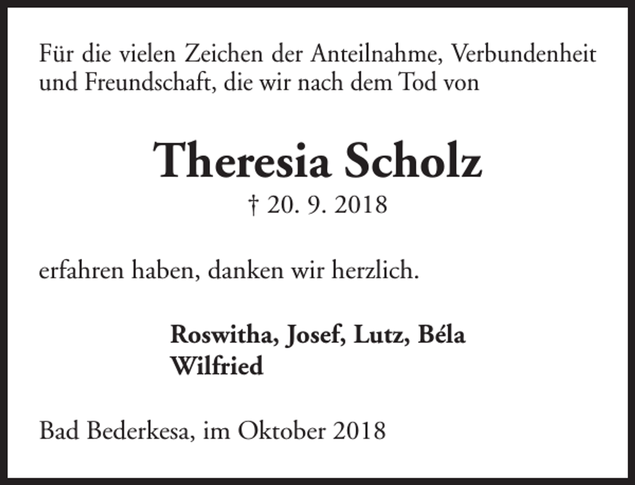 <p>Für die vielen Zeichen der Anteilnahme, Verbundenheit<br />und Freundschaft, die wir nach dem Tod von</p><p>Theresia Scholz<br />† 20. 9. 2018</p><p>erfahren haben, danken wir herzlich.<br />Roswitha, Josef, Lutz, Béla<br />Wilfried<br />Bad Bederkesa, im Oktober 2018</p>