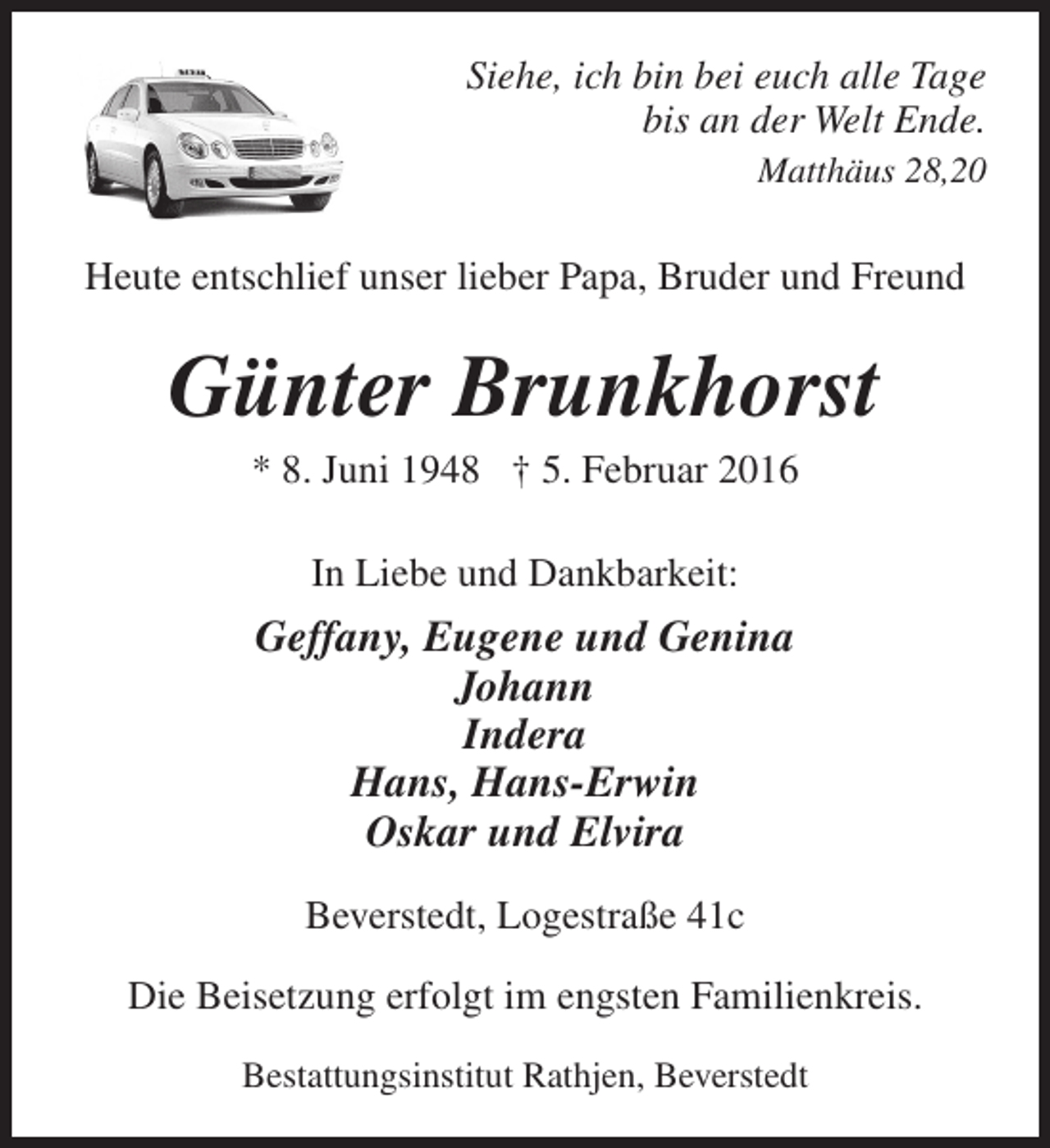 <p>Siehe, ich bin bei euch alle Tage<br />bis an der Welt Ende.<br />Matthäus 28,20</p><p>Heute entschlief unser lieber Papa, Bruder und Freund</p><p>Günter Brunkhorst<br />* 8. Juni 1948 † 5. Februar 2016<br />In Liebe und Dankbarkeit:</p><p>Geffany, Eugene und Genina<br />Johann<br />Indera<br />Hans, Hans-Erwin<br />Oskar und Elvira<br />Beverstedt, Logestraße 41c<br />Die Beisetzung erfolgt im engsten Familienkreis.<br />Bestattungsinstitut Rathjen, Beverstedt</p>