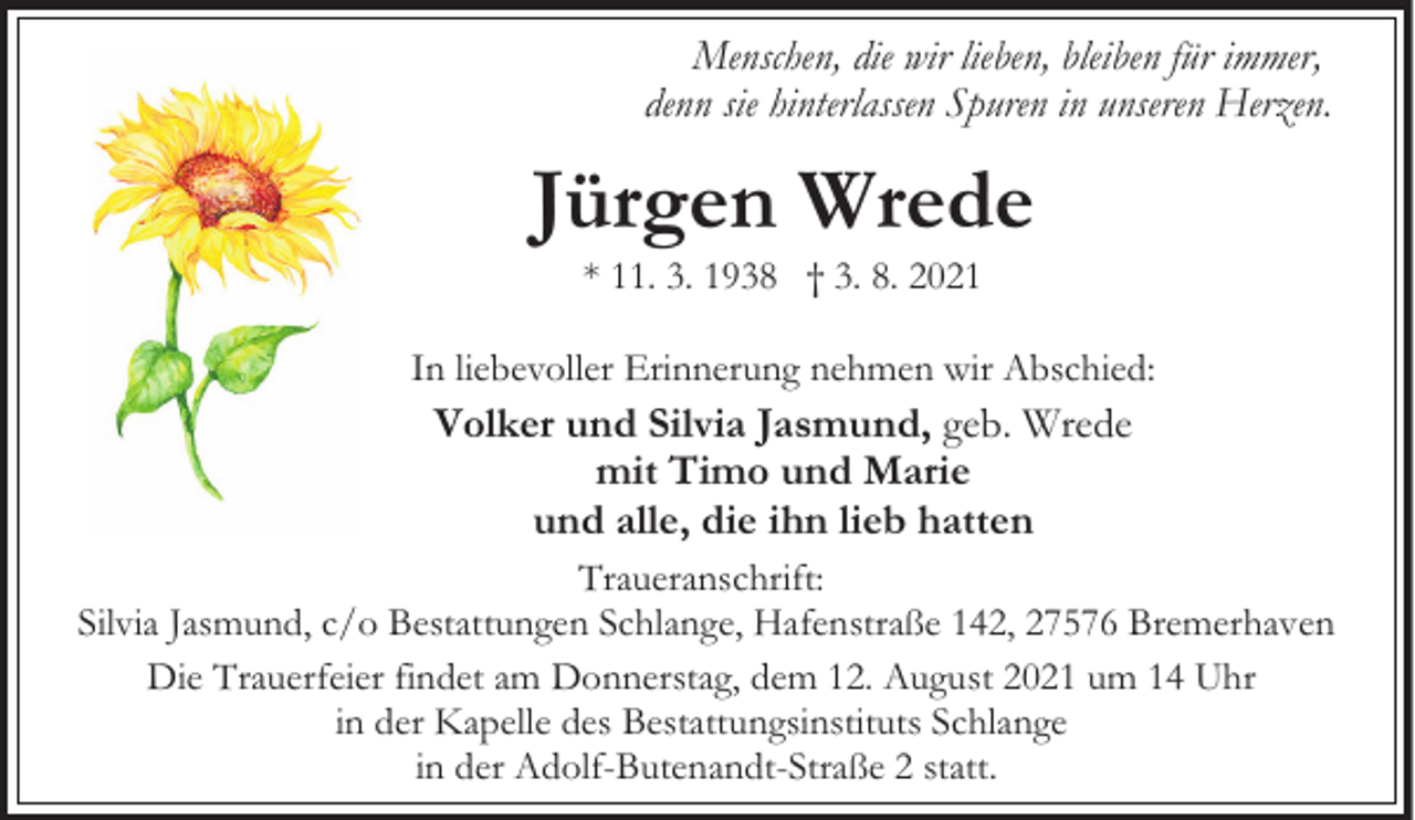 <p>Menschen, die wir lieben, bleiben für immer,<br />denn sie hinterlassen Spuren in unseren Herzen.</p><p>Jürgen Wrede<br />* 11. 3. 1938 † 3. 8. 2021</p><p>In liebevoller Erinnerung nehmen wir Abschied:</p><p>Volker und Silvia Jasmund, geb. Wrede<br />mit Timo und Marie<br />und alle, die ihn lieb hatten<br />Traueranschrift:<br />Silvia Jasmund, c/o Bestattungen Schlange, Hafenstraße 142, 27576 Bremerhaven<br />Die Trauerfeier findet am Donnerstag, dem 12. August 2021 um 14 Uhr<br />in der Kapelle des Bestattungsinstituts Schlange<br />in der Adolf-Butenandt-Straße 2 statt.</p>