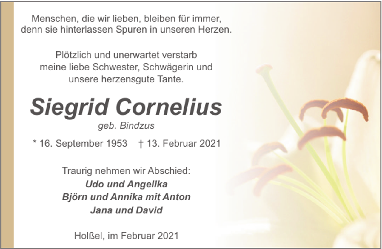 <p>Menschen, die wir lieben, bleiben für immer,<br />denn sie hinterlassen Spuren in unseren Herzen.<br />Plötzlich und unerwartet verstarb<br />meine liebe Schwester, Schwägerin und<br />unsere herzensgute Tante.</p><p>Siegrid Cornelius<br />geb. Bindzus<br />* 16. September 1953</p><p>† 13. Februar 2021</p><p>Traurig nehmen wir Abschied:<br />Udo und Angelika<br />Björn und Annika mit Anton<br />Jana und David<br />Holßel, im Februar 2021</p>