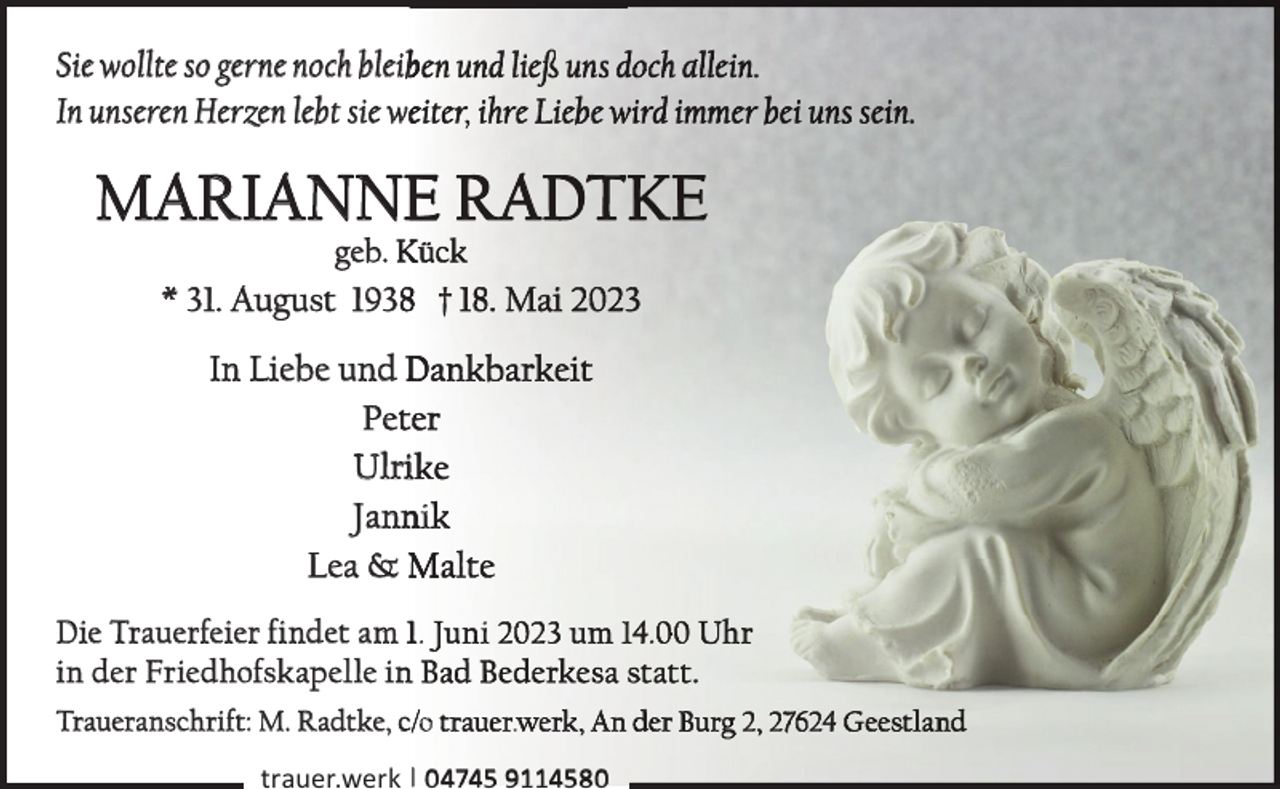 <p>Sie wollte so gerne noch bleib<br />In unseren Herzen lebt sie w</p><p>,</p><p>MARIANNE R<br />geb. K</p><p>* 31. August 19388<br />In Liebe und D<br />Pett<br />Ulrii<br />Jannii<br />Lea &amp; M<br />Die Trauerfeier findet am 1..<br />in der Friedhofskapelle in<br />n<br />Traueranschrift: M. Radtke, c o</p><p>i</p><p>1 .<br />.</p><p>trauer.werk | 04745 9114580</p>
