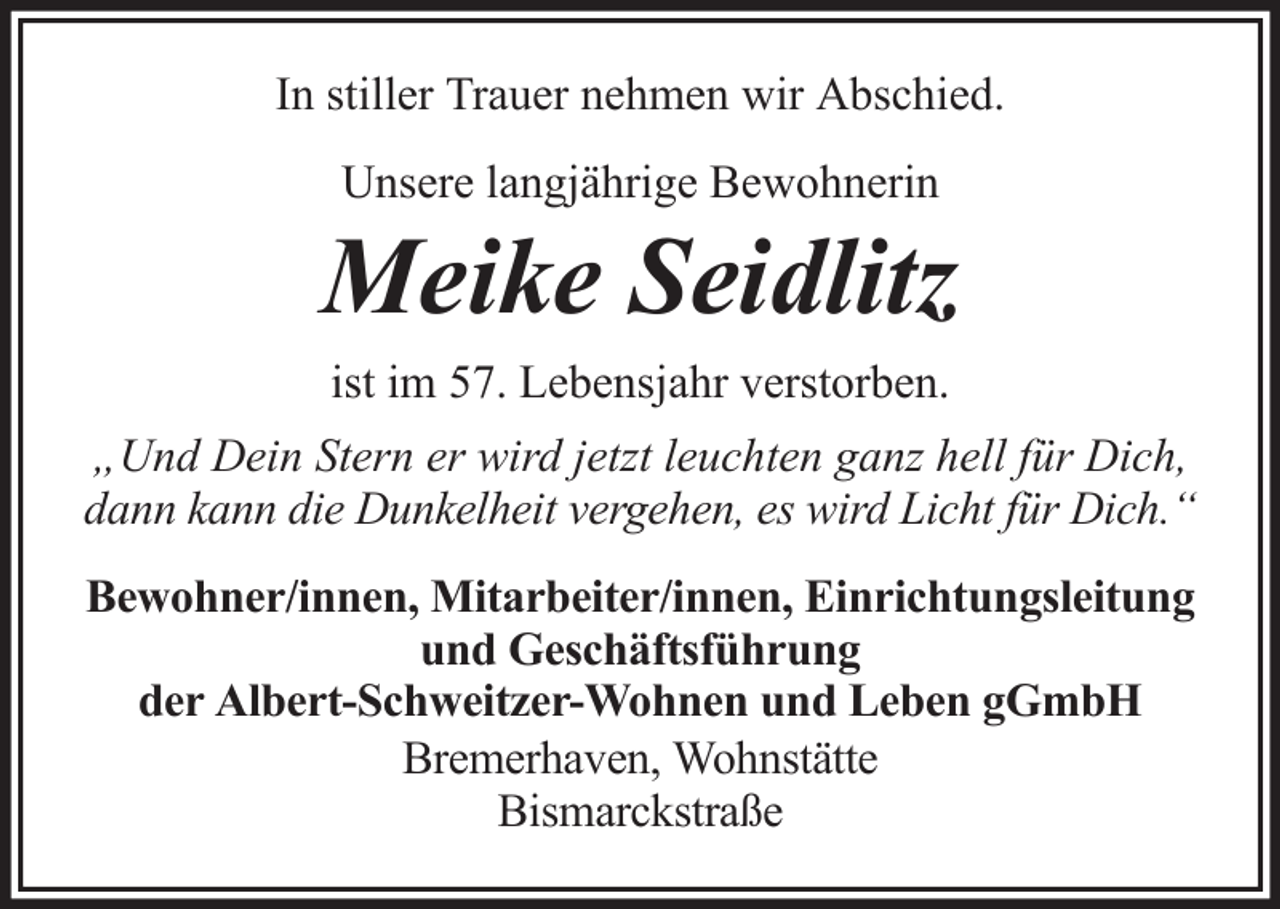<p>In stiller Trauer nehmen wir Abschied.<br />Unsere langjährige Bewohnerin</p><p>Meike Seidlitz<br />ist im 57. Lebensjahr verstorben.<br />„Und Dein Stern er wird jetzt leuchten ganz hell für Dich,<br />dann kann die Dunkelheit vergehen, es wird Licht für Dich.“<br />Bewohner/innen, Mitarbeiter/innen, Einrichtungsleitung<br />und Geschäftsführung<br />der Albert-Schweitzer-Wohnen und Leben gGmbH<br />Bremerhaven, Wohnstätte<br />Bismarckstraße</p>