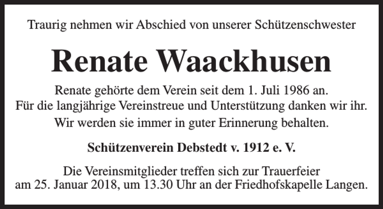 <p>Traurig nehmen wir Abschied von unserer Schützenschwester</p><p>Renate Waackhusen</p><p>Renate gehörte dem Verein seit dem 1. Juli 1986 an.<br />Für die langjährige Vereinstreue und Unterstützung danken wir ihr.<br />Wir werden sie immer in guter Erinnerung behalten.<br />Schützenverein Debstedt v. 1912 e. V.<br />Die Vereinsmitglieder treffen sich zur Trauerfeier<br />am 25. Januar 2018, um 13.30 Uhr an der Friedhofskapelle Langen.</p>