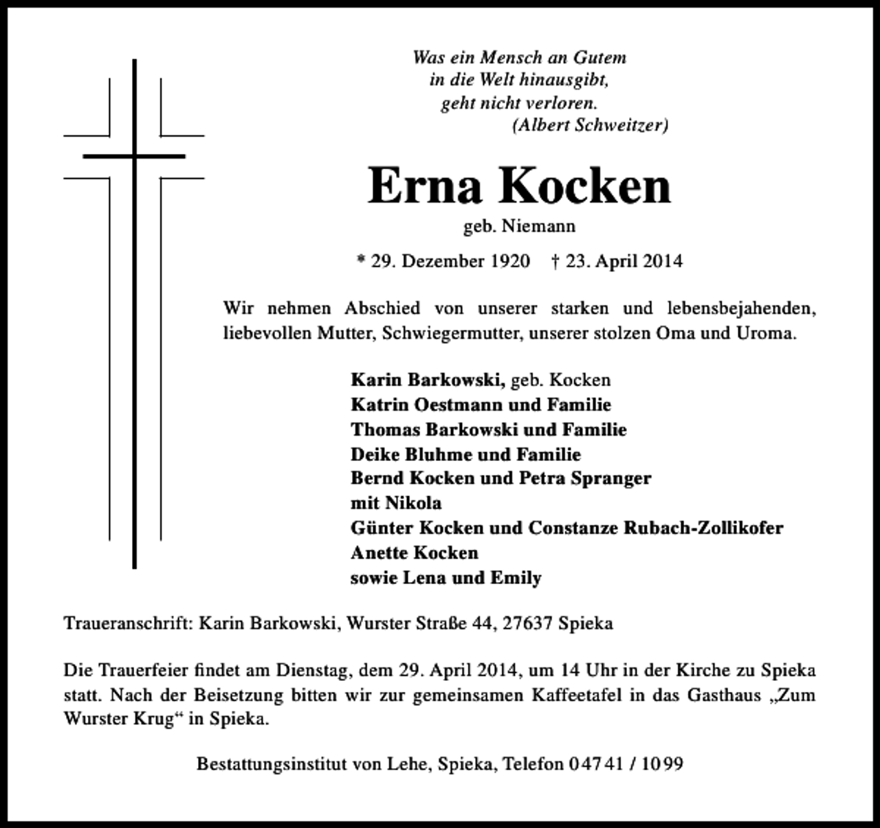 <p>Was ein Mensch an Gutem<br />in die Welt hinausgibt,<br />geht nicht verloren.<br />(Albert Schweitzer)</p><p>Erna Kocken<br />geb. Niemann</p><p>* 29. Dezember 1920</p><p>† 23. April 2014</p><p>Wir nehmen Abschied von unserer starken und lebensbejahenden,<br />liebevollen Mutter, Schwiegermutter, unserer stolzen Oma und Uroma.<br />Karin Barkowski, geb. Kocken<br />Katrin Oestmann und Familie<br />Thomas Barkowski und Familie<br />Deike Bluhme und Familie<br />Bernd Kocken und Petra Spranger<br />mit Nikola<br />Günter Kocken und Constanze Rubach-Zollikofer<br />Anette Kocken<br />sowie Lena und Emily<br />Traueranschrift: Karin Barkowski, Wurster Straße 44, 27637 Spieka<br />Die Trauerfeier findet am Dienstag, dem 29. April 2014, um 14 Uhr in der Kirche zu Spieka<br />statt. Nach der Beisetzung bitten wir zur gemeinsamen Kaffeetafel in das Gasthaus „Zum<br />Wurster Krug“ in Spieka.<br />Bestattungsinstitut von Lehe, Spieka, Telefon 0 47 41 / 10 99</p>