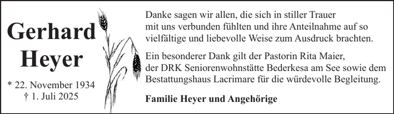 <p>Gerhard<br />Heyer<br />* 22. November 1934<br />† 1. Juli 2025</p><p>Danke sagen wir allen, die sich in stiller Trauer<br />mit uns verbunden fühlten und ihre Anteilnahme auf so<br />vielfältige und liebevolle Weise zum Ausdruck brachten.<br />Ein besonderer Dank gilt der Pastorin Rita Maier,<br />der DRK Seniorenwohnstätte Bederkesa am See sowie dem<br />Bestattungshaus Lacrimare für die würdevolle Begleitung.<br />Familie Heyer und Angehörige</p>