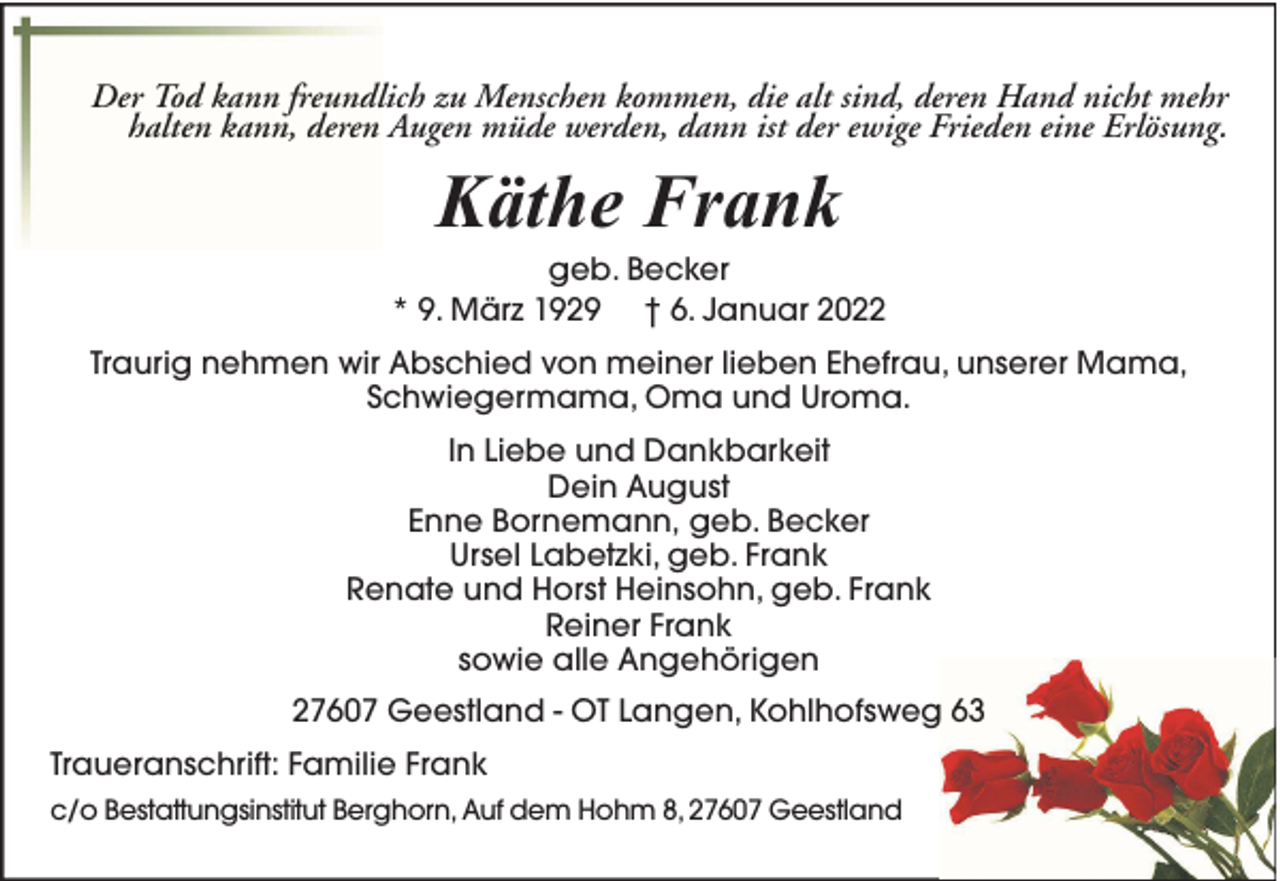 <p>Der Tod kann freundlich zu Menschen kommen, die alt sind, deren Hand nicht mehr<br />halten kann, deren Augen müde werden, dann ist der ewige Frieden eine Erlösung.</p><p>Käthe Frank</p><p>geb. Becker<br />* 9. März 1929 † 6. Januar 2022<br />Traurig nehmen wir Abschied von meiner lieben Ehefrau, unserer Mama,<br />Schwiegermama, Oma und Uroma.<br />In Liebe und Dankbarkeit<br />Dein August<br />Enne Bornemann, geb. Becker<br />Ursel Labetzki, geb. Frank<br />Renate und Horst Heinsohn, geb. Frank<br />Reiner Frank<br />sowie alle Angehörigen<br />27607 Geestland - OT Langen, Kohlhofsweg 63<br />Traueranschrift: Familie Frank<br />c/o Bestattungsinstitut Berghorn, Auf dem Hohm 8, 27607 Geestland</p>