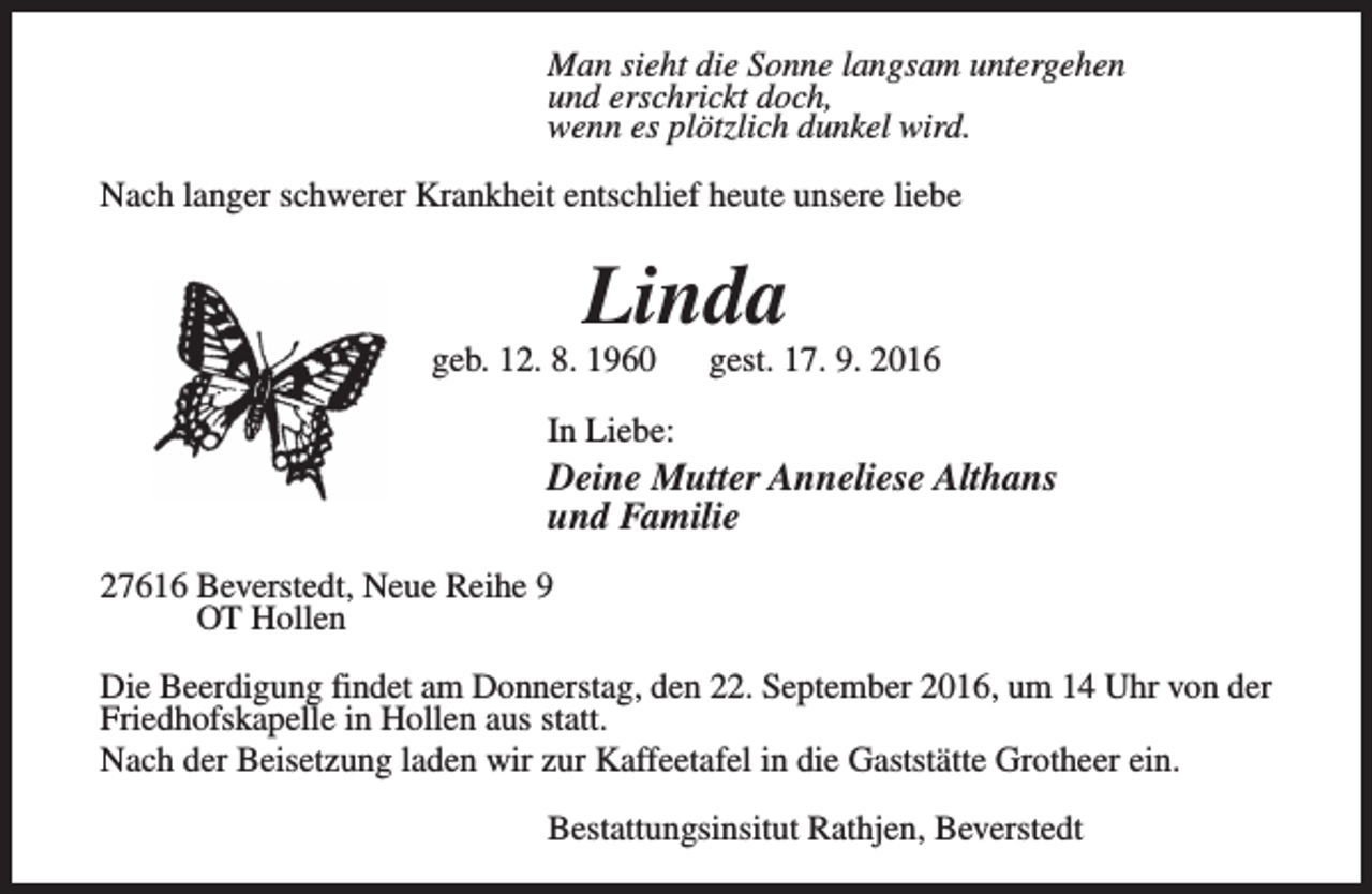 <p>Man sieht die Sonne langsam untergehen<br />und erschrickt doch,<br />wenn es plötzlich dunkel wird.<br />Nach langer schwerer Krankheit entschlief heute unsere liebe</p><p>Linda</p><p>geb. 12. 8. 1960</p><p>gest. 17. 9. 2016</p><p>In Liebe:</p><p>Deine Mutter Anneliese Althans<br />und Familie<br />27616 Beverstedt, Neue Reihe 9<br />OT Hollen<br />Die Beerdigung findet am Donnerstag, den 22. September 2016, um 14 Uhr von der<br />Friedhofskapelle in Hollen aus statt.<br />Nach der Beisetzung laden wir zur Kaffeetafel in die Gaststätte Grotheer ein.<br />Bestattungsinsitut Rathjen, Beverstedt</p>