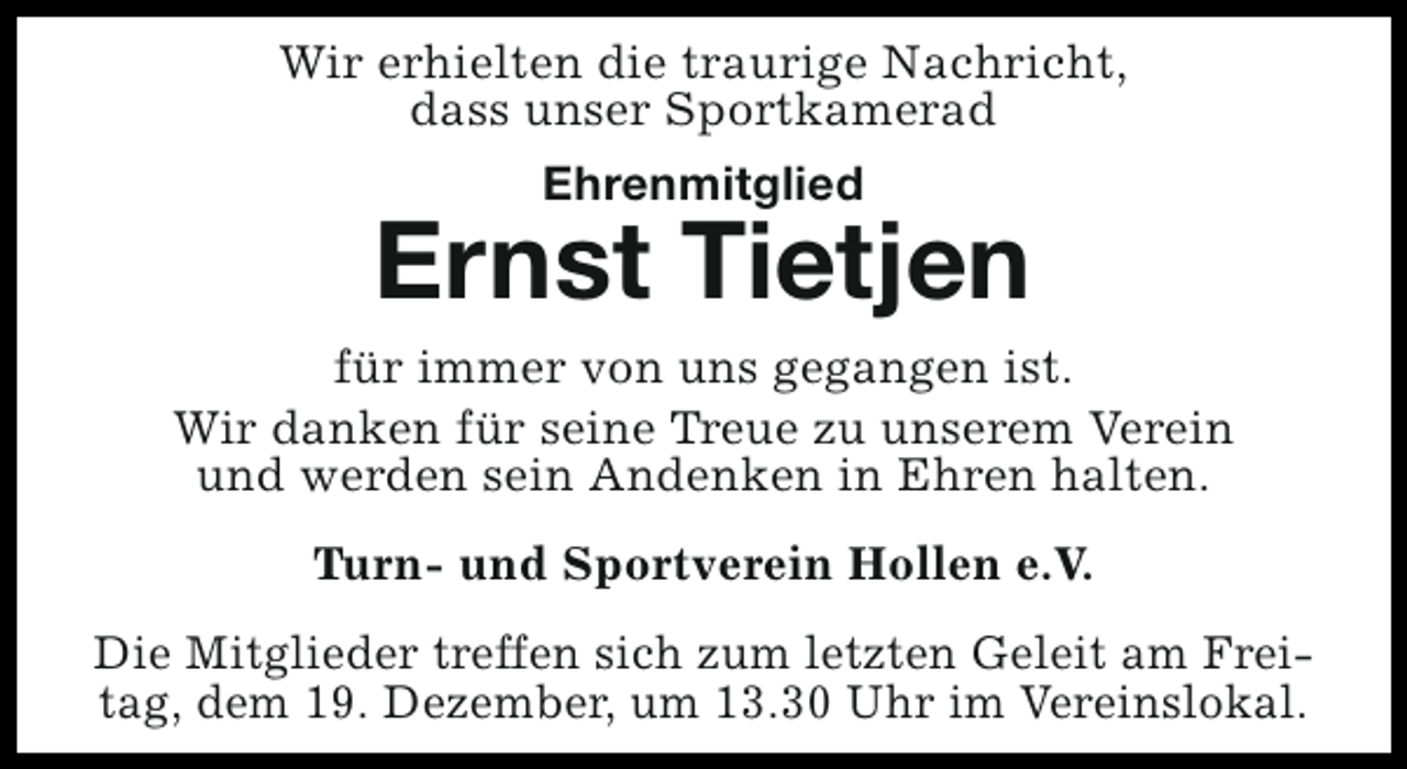 <p>Wir erhielten die traurige Nachricht,<br />dass unser Sportkamerad<br />Ehrenmitglied</p><p>Ernst Tietjen<br />für immer von uns gegangen ist.<br />Wir danken für seine Treue zu unserem Verein<br />und werden sein Andenken in Ehren halten.<br />Turn- und Sportverein Hollen e.V.<br />Die Mitglieder treffen sich zum letzten Geleit am Freitag, dem 19. Dezember, um 13.30 Uhr im Vereinslokal.</p>