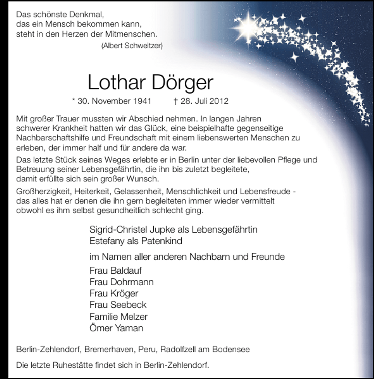 <p>Das schönste Denkmal,<br />das ein Mensch bekommen kann,<br />steht in den Herzen der Mitmenschen.<br />(Albert Schweitzer)</p><p>Lothar Dörger</p><p>* 30. November 1941</p><p>† 28. Juli 2012</p><p>Mit großer Trauer mussten wir Abschied nehmen. In langen Jahren<br />schwerer Krankheit hatten wir das Glück, eine beispielhafte gegenseitige<br />Nachbarschaftshilfe und Freundschaft mit einem liebenswerten Menschen zu<br />erleben, der immer half und für andere da war.<br />Das letzte Stück seines Weges erlebte er in Berlin unter der liebevollen Pﬂege und<br />Betreuung seiner Lebensgefährtin, die ihn bis zuletzt begleitete,<br />damit erfüllte sich sein großer Wunsch.<br />Großherzigkeit, Heiterkeit, Gelassenheit, Menschlichkeit und Lebensfreude das alles hat er denen die ihn gern begleiteten immer wieder vermittelt<br />obwohl es ihm selbst gesundheitlich schlecht ging.</p><p>Sigrid-Christel Jupke als Lebensgefährtin<br />Estefany als Patenkind<br />im Namen aller anderen Nachbarn und Freunde<br />Frau Baldauf<br />Frau Dohrmann<br />Frau Kröger<br />Frau Seebeck<br />Familie Melzer<br />Ömer Yaman<br />Berlin-Zehlendorf, Bremerhaven, Peru, Radolfzell am Bodensee<br />Die letzte Ruhestätte ﬁndet sich in Berlin-Zehlendorf.</p>