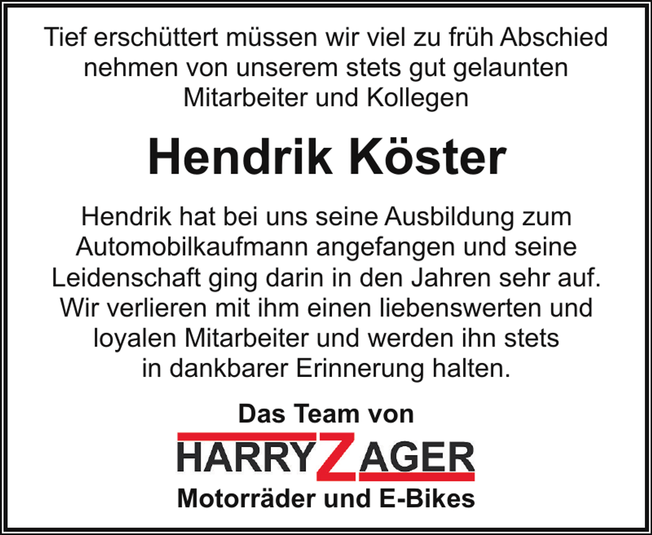 <p>Tief erschüttert müssen wir viel zu früh Abschied<br />nehmen von unserem stets gut gelaunten<br />Mitarbeiter und Kollegen</p><p>Hendrik Köster<br />Hendrik hat bei uns seine Ausbildung zum<br />Automobilkaufmann angefangen und seine<br />Leidenschaft ging darin in den Jahren sehr auf.<br />Wir verlieren mit ihm einen liebenswerten und<br />loyalen Mitarbeiter und werden ihn stets<br />in dankbarer Erinnerung halten.<br />Das Team von<br />Motorräder und E-Bikes</p>