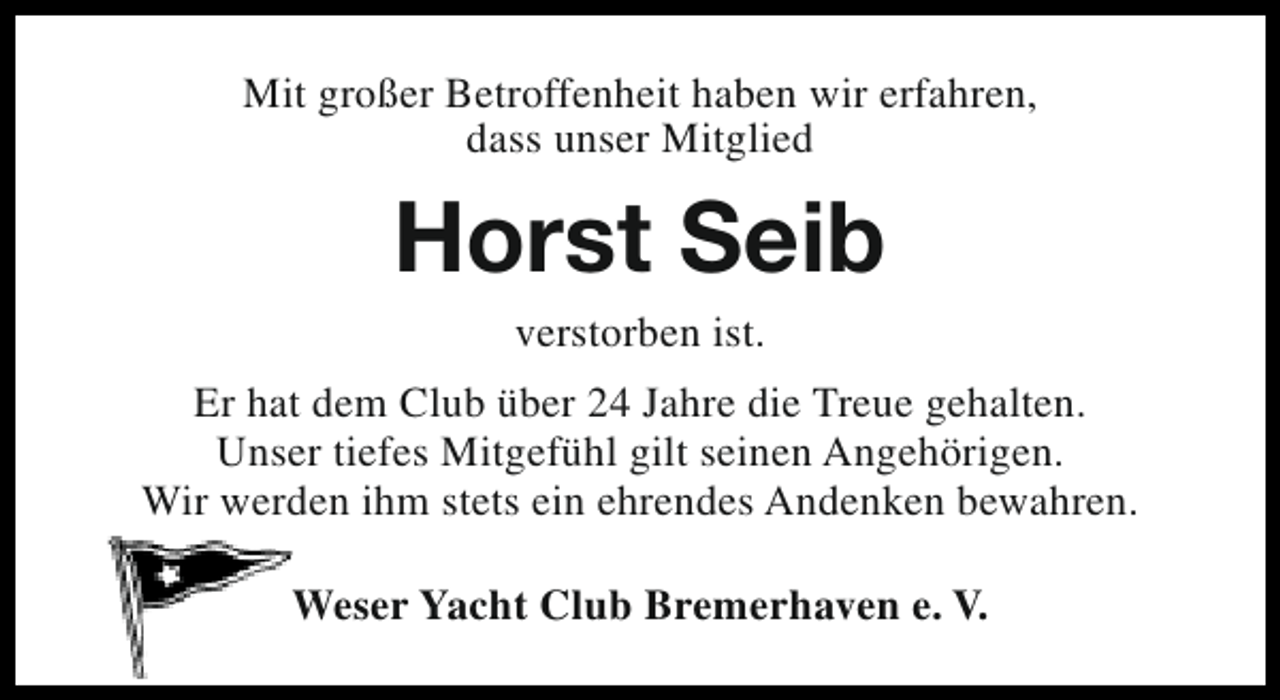 <p>Mit großer Betroffenheit haben wir erfahren,<br />dass unser Mitglied</p><p>Horst Seib<br />verstorben ist.</p><p>Er hat dem Club über 24 Jahre die Treue gehalten.<br />Unser tiefes Mitgefühl gilt seinen Angehörigen.<br />Wir werden ihm stets ein ehrendes Andenken bewahren.<br />Weser Yacht Club Bremerhaven e. V.</p>