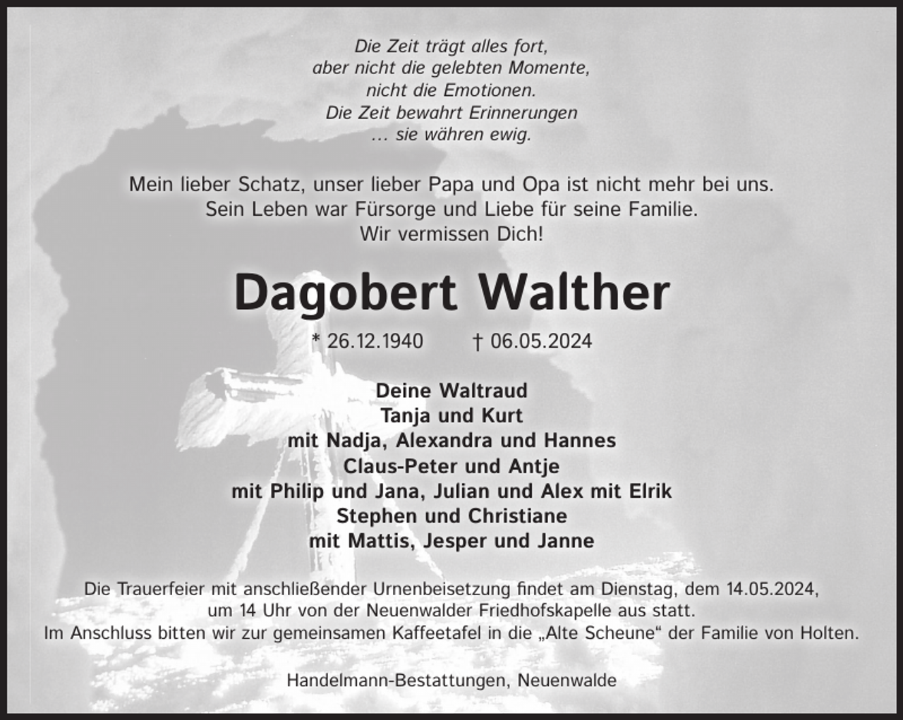 <p>Die Zeit trägt alles fort,<br />aber nicht die gelebten Momente,<br />nicht die Emotionen.<br />Die Zeit bewahrt Erinnerungen<br />… sie währen ewig.</p><p>Mein lieber Schatz, unser lieber Papa und Opa ist nicht mehr bei uns.<br />Sein Leben war Fürsorge und Liebe für seine Familie.<br />Wir vermissen Dich!</p><p>Dagobert Walther<br />* 26.12.1940</p><p>† 06.05.2024</p><p>Deine Waltraud<br />Tanja und Kurt<br />mit Nadja, Alexandra und Hannes<br />Claus-Peter und Antje<br />mit Philip und Jana, Julian und Alex mit Elrik<br />Stephen und Christiane<br />mit Mattis, Jesper und Janne<br />Die Trauerfeier mit anschließender Urnenbeisetzung ﬁndet am Dienstag, dem 14.05.2024,<br />um 14 Uhr von der Neuenwalder Friedhofskapelle aus statt.<br />Im Anschluss bitten wir zur gemeinsamen Kaffeetafel in die „Alte Scheune“ der Familie von Holten.<br />Handelmann-Bestattungen, Neuenwalde</p>