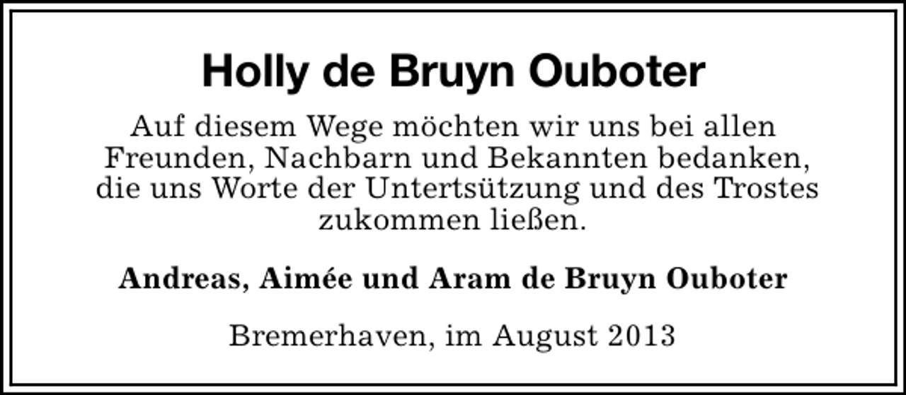 <p>Holly de Bruyn Ouboter<br />Auf diesem Wege möchten wir uns bei allen<br />Freunden, Nachbarn und Bekannten bedanken,<br />die uns Worte der Untertsützung und des Trostes<br />zukommen ließen.<br />Andreas, Aimée und Aram de Bruyn Ouboter<br />Bremerhaven, im August 2013</p>